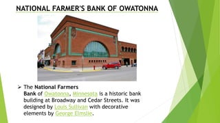 NATIONAL FARMER'S BANK OF OWATONNA
 The National Farmers
Bank of Owatonna, Minnesota is a historic bank
building at Broadway and Cedar Streets. It was
designed by Louis Sullivan with decorative
elements by George Elmslie.
 