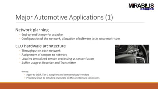 Major Automotive Applications (1)
Network planning
◦ End-to-end latency for a packet
◦ Configuration of the network, allocation of software tasks onto multi-core
ECU hardware architecture
◦ Throughput on each network
◦ Assignment of sensors to network
◦ Local vs centralized sensor processing vs sensor fusion
◦ Buffer usage at Receiver and Transmitter
Notes:
◦ Apply to OEM, Tier-1 suppliers and semiconductor vendors
◦ Providing input to Simulink engineers on the architecture constraints
 