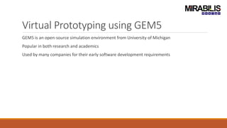 Virtual Prototyping using GEM5
GEM5 is an open-source simulation environment from University of Michigan
Popular in both research and academics
Used by many companies for their early software development requirements
 
