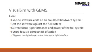 VisualSim with GEM5
Goal
◦Execute software code on an emulated hardware system
◦Test the software against the full system
◦Current focus is performance and power of the full system
◦Future focus is correctness of action
◦ Triggered the right device or sent data to the right interface
 