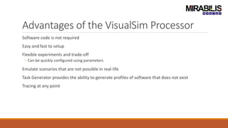 Advantages of the VisualSim Processor
Software code is not required
Easy and fast to setup
Flexible experiments and trade-off
◦ Can be quickly configured using parameters
Emulate scenarios that are not possible in real-life
Task Generator provides the ability to generate profiles of software that does not exist
Tracing at any point
 