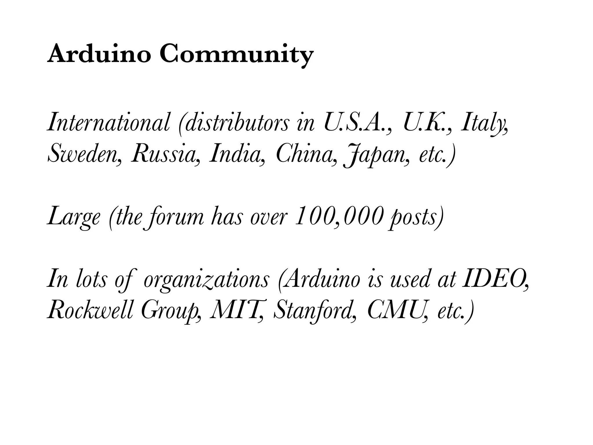 Arduino Community International (distributors in U.S.A., U.K., Italy, Sweden, Russia, India, China, Japan, etc.) Large (the forum has over 100,000 posts) In lots of organizations (Arduino is used at IDEO, Rockwell Group, MIT, Stanford, CMU, etc.) 
