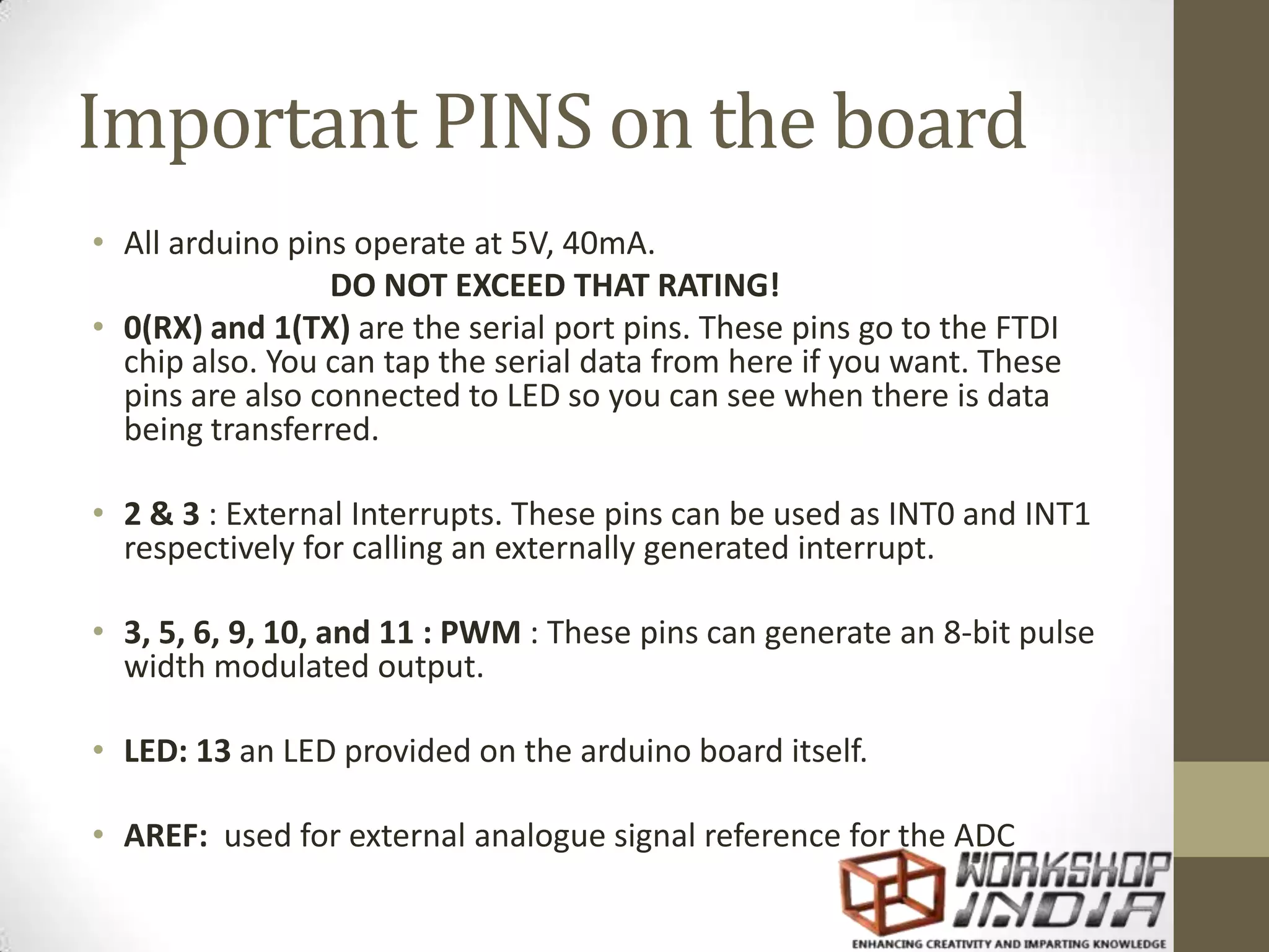 Important PINS on the board
• All arduino pins operate at 5V, 40mA.
DO NOT EXCEED THAT RATING!
• 0(RX) and 1(TX) are the serial port pins. These pins go to the FTDI
chip also. You can tap the serial data from here if you want. These
pins are also connected to LED so you can see when there is data
being transferred.
• 2 & 3 : External Interrupts. These pins can be used as INT0 and INT1
respectively for calling an externally generated interrupt.
• 3, 5, 6, 9, 10, and 11 : PWM : These pins can generate an 8-bit pulse
width modulated output.
• LED: 13 an LED provided on the arduino board itself.
• AREF: used for external analogue signal reference for the ADC
 