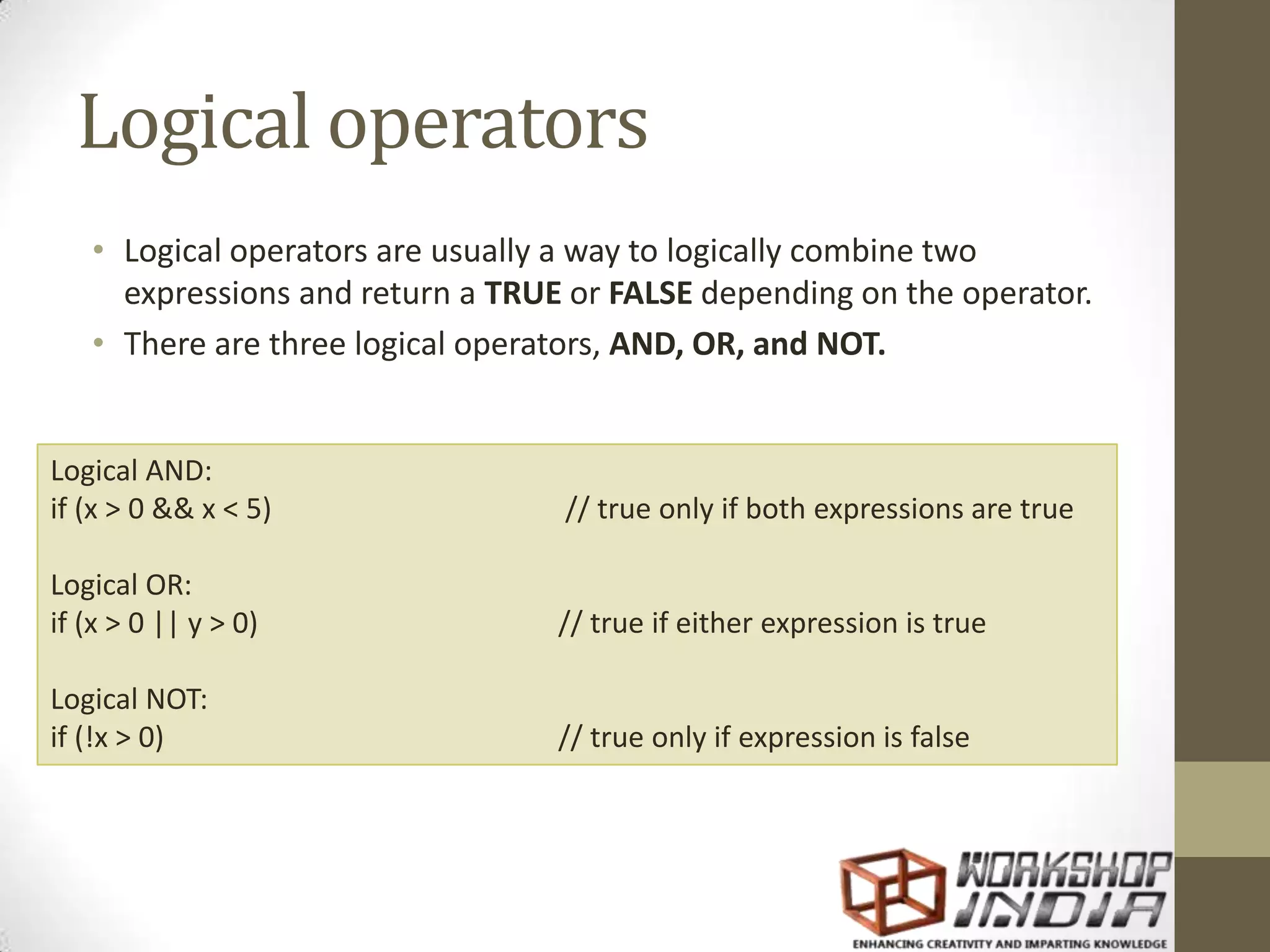 Logical operators
• Logical operators are usually a way to logically combine two
expressions and return a TRUE or FALSE depending on the operator.
• There are three logical operators, AND, OR, and NOT.
Logical AND:
if (x > 0 && x < 5) // true only if both expressions are true
Logical OR:
if (x > 0 || y > 0) // true if either expression is true
Logical NOT:
if (!x > 0) // true only if expression is false
 