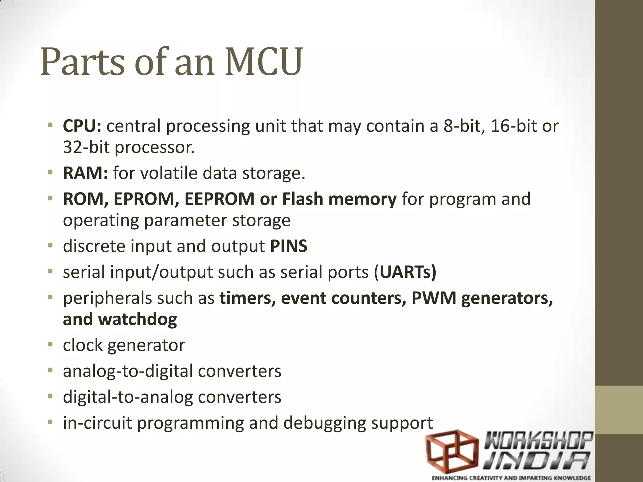 Parts of an MCU
• CPU: central processing unit that may contain a 8-bit, 16-bit or
32-bit processor.
• RAM: for volatile data storage.
• ROM, EPROM, EEPROM or Flash memory for program and
operating parameter storage
• discrete input and output PINS
• serial input/output such as serial ports (UARTs)
• peripherals such as timers, event counters, PWM generators,
and watchdog
• clock generator
• analog-to-digital converters
• digital-to-analog converters
• in-circuit programming and debugging support
 