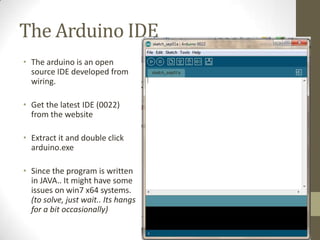 The Arduino IDE
• The arduino is an open
source IDE developed from
wiring.
• Get the latest IDE (0022)
from the website
• Extract it and double click
arduino.exe
• Since the program is written
in JAVA.. It might have some
issues on win7 x64 systems.
(to solve, just wait.. Its hangs
for a bit occasionally)
 