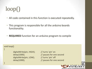 loop()
• All code contained in this function is executed repeatedly.
• This program is responsible for all the arduino boards
functionality.
• REQUIRED function for an arduino program to compile
void loop()
{
digitalWrite(pin, HIGH); // turns 'pin' on
delay(1000); // pauses for one second
digitalWrite(pin, LOW); // turns 'pin' off
delay(1000); // pauses for one second
}
 