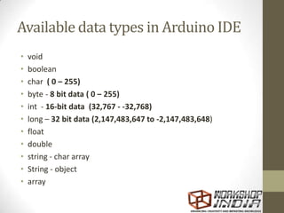 Available data types in Arduino IDE
• void
• boolean
• char ( 0 – 255)
• byte - 8 bit data ( 0 – 255)
• int - 16-bit data (32,767 - -32,768)
• long – 32 bit data (2,147,483,647 to -2,147,483,648)
• float
• double
• string - char array
• String - object
• array
 