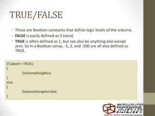 TRUE/FALSE
• These are Boolean constants that define logic levels of the arduino.
• FALSE is easily defined as 0 (zero)
• TRUE is often defined as 1, but can also be anything else except
zero. So in a Boolean sense, -1, 2, and -200 are all also defined as
TRUE.
if (abcd== TRUE);
{
DoSomethingNice;
}
else
{
DoSomethingHorrible;
}
 
