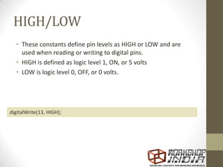 HIGH/LOW
• These constants define pin levels as HIGH or LOW and are
used when reading or writing to digital pins.
• HIGH is defined as logic level 1, ON, or 5 volts
• LOW is logic level 0, OFF, or 0 volts.
digitalWrite(13, HIGH);
 