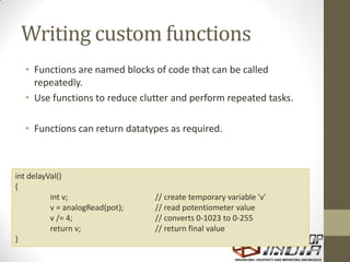 Writing custom functions
• Functions are named blocks of code that can be called
repeatedly.
• Use functions to reduce clutter and perform repeated tasks.
• Functions can return datatypes as required.
int delayVal()
{
int v; // create temporary variable 'v'
v = analogRead(pot); // read potentiometer value
v /= 4; // converts 0-1023 to 0-255
return v; // return final value
}
 