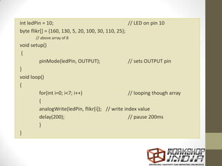 int ledPin = 10; // LED on pin 10
byte flikr[] = {160, 130, 5, 20, 100, 30, 110, 25};
// above array of 8
void setup()
{
pinMode(ledPin, OUTPUT); // sets OUTPUT pin
}
void loop()
{
for(int i=0; i<7; i++) // looping though array
{
analogWrite(ledPin, flikr[i]); // write index value
delay(200); // pause 200ms
}
}
 