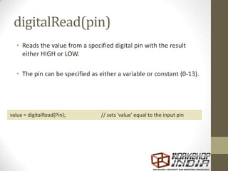 digitalRead(pin)
• Reads the value from a specified digital pin with the result
either HIGH or LOW.
• The pin can be specified as either a variable or constant (0-13).
value = digitalRead(Pin); // sets 'value' equal to the input pin
 
