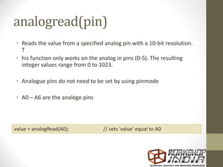 analogread(pin)
• Reads the value from a specified analog pin with a 10-bit resolution.
T
• his function only works on the analog in pins (0-5). The resulting
integer values range from 0 to 1023.
• Analogue pins do not need to be set by using pinmode
• A0 – A6 are the analoge pins
value = analogRead(A0); // sets 'value' equal to A0
 