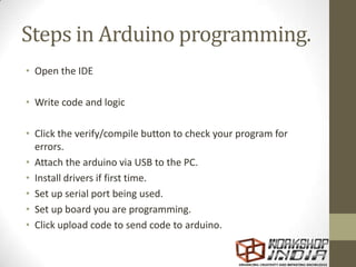 Steps in Arduino programming.
• Open the IDE
• Write code and logic
• Click the verify/compile button to check your program for
errors.
• Attach the arduino via USB to the PC.
• Install drivers if first time.
• Set up serial port being used.
• Set up board you are programming.
• Click upload code to send code to arduino.
 