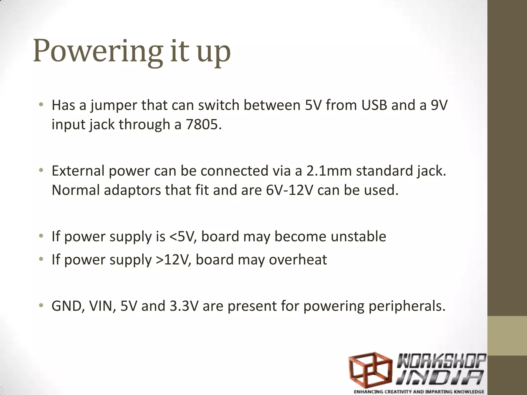 Powering it up • Has a jumper that can switch between 5V from USB and a 9V input jack through a 7805. • External power can be connected via a 2.1mm standard jack. Normal adaptors that fit and are 6V-12V can be used. • If power supply is <5V, board may become unstable • If power supply >12V, board may overheat • GND, VIN, 5V and 3.3V are present for powering peripherals. 