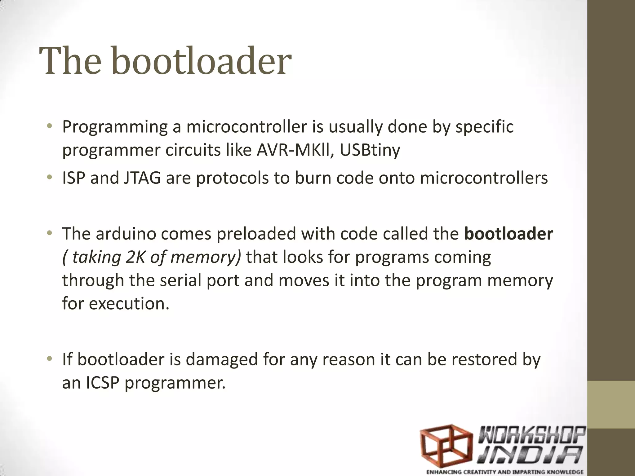 The bootloader • Programming a microcontroller is usually done by specific programmer circuits like AVR-MKll, USBtiny • ISP and JTAG are protocols to burn code onto microcontrollers • The arduino comes preloaded with code called the bootloader ( taking 2K of memory) that looks for programs coming through the serial port and moves it into the program memory for execution. • If bootloader is damaged for any reason it can be restored by an ICSP programmer. 