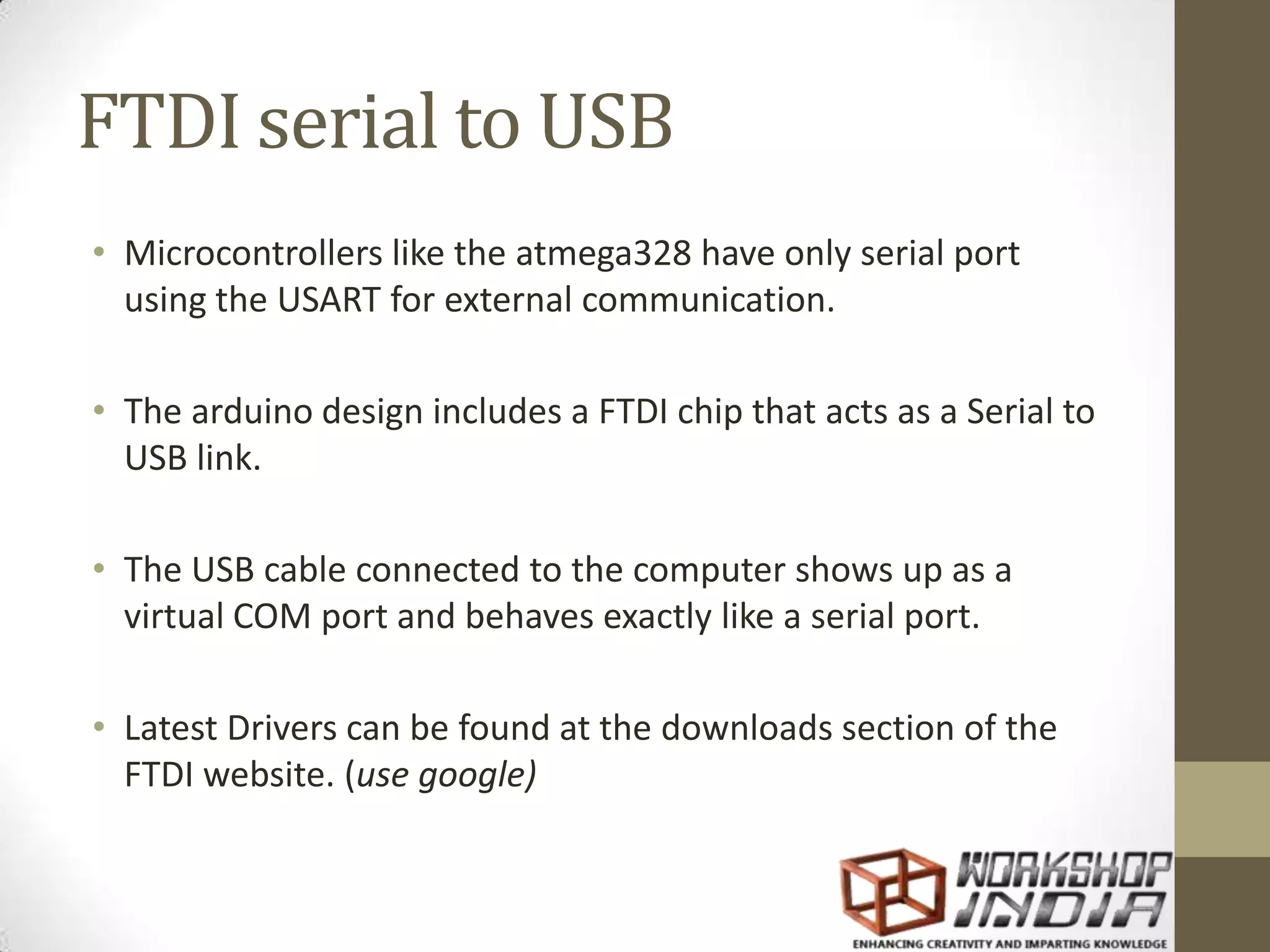 FTDI serial to USB • Microcontrollers like the atmega328 have only serial port using the USART for external communication. • The arduino design includes a FTDI chip that acts as a Serial to USB link. • The USB cable connected to the computer shows up as a virtual COM port and behaves exactly like a serial port. • Latest Drivers can be found at the downloads section of the FTDI website. (use google) 