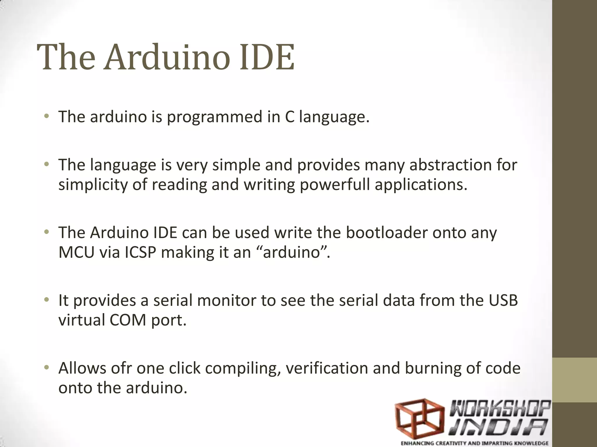 The Arduino IDE • The arduino is programmed in C language. • The language is very simple and provides many abstraction for simplicity of reading and writing powerfull applications. • The Arduino IDE can be used write the bootloader onto any MCU via ICSP making it an “arduino”. • It provides a serial monitor to see the serial data from the USB virtual COM port. • Allows ofr one click compiling, verification and burning of code onto the arduino. 