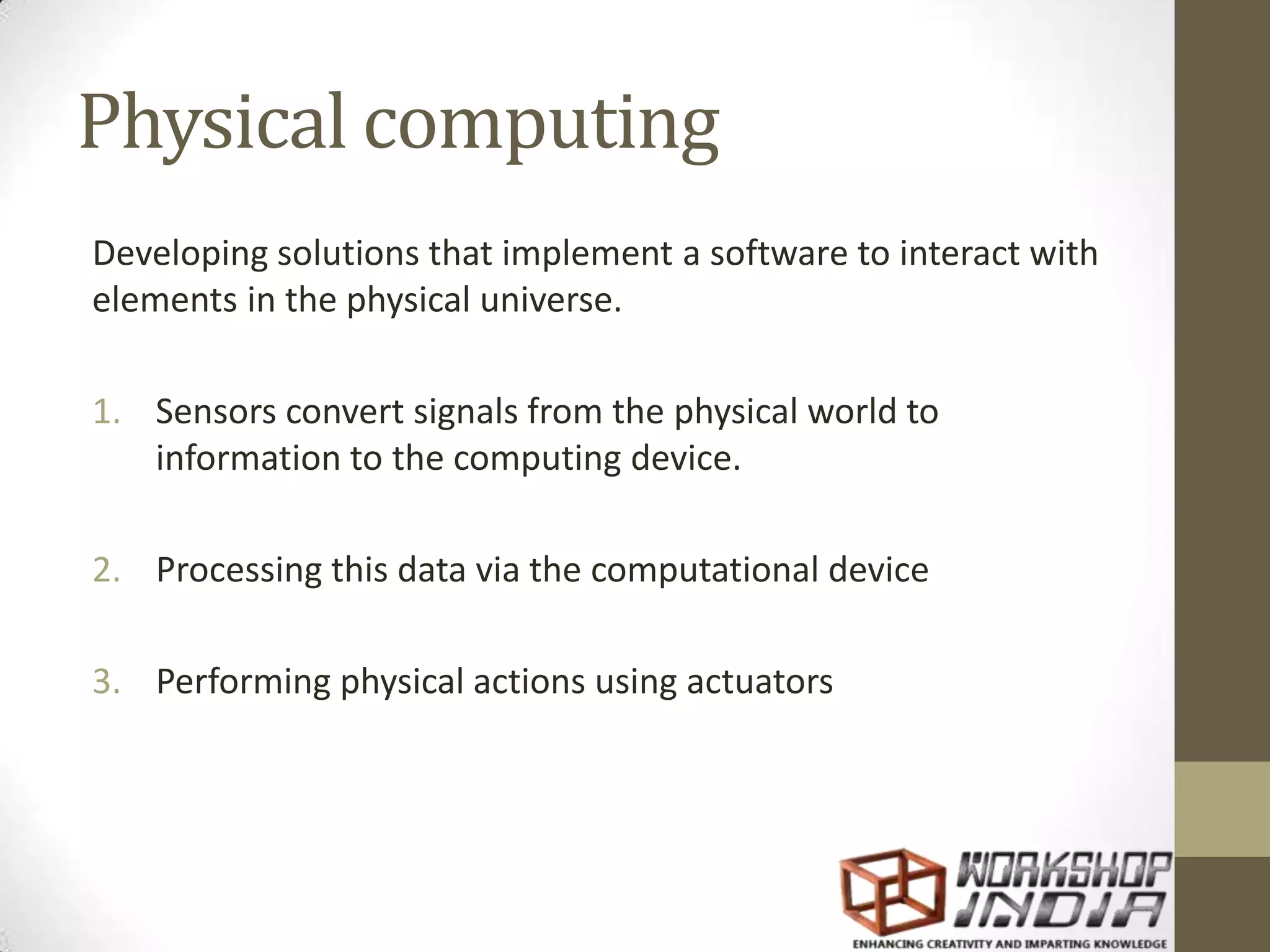Physical computing Developing solutions that implement a software to interact with elements in the physical universe. 1. Sensors convert signals from the physical world to information to the computing device. 2. Processing this data via the computational device 3. Performing physical actions using actuators 