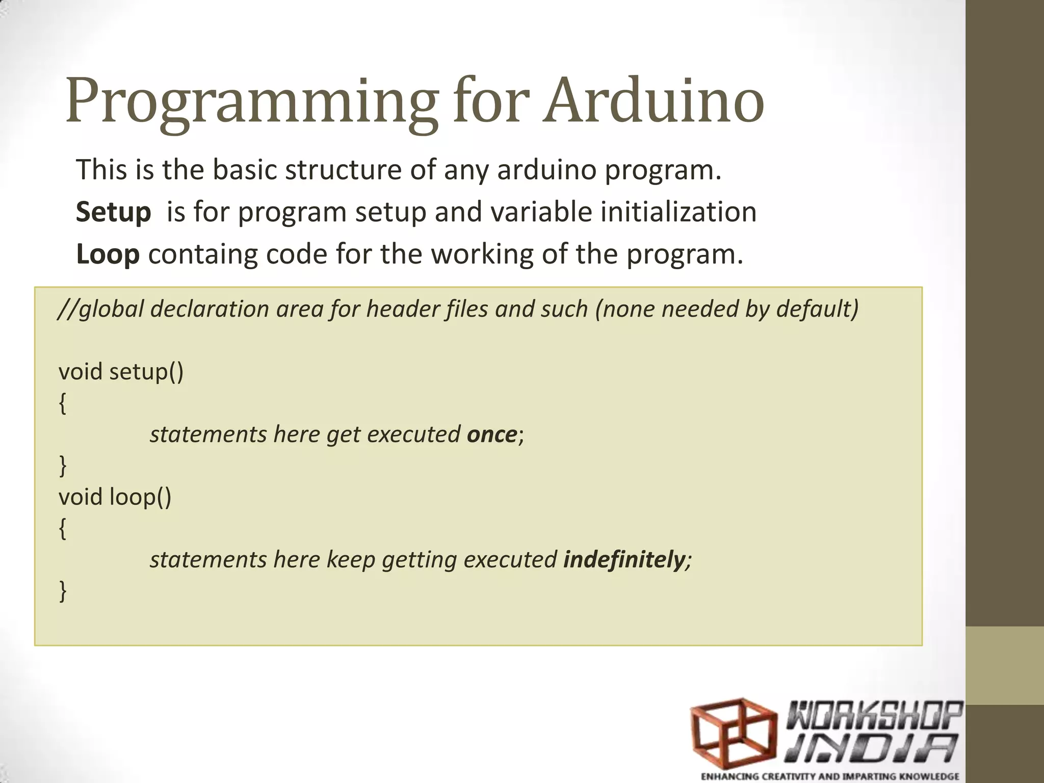 Programming for Arduino This is the basic structure of any arduino program. Setup is for program setup and variable initialization Loop containg code for the working of the program. //global declaration area for header files and such (none needed by default) void setup() { statements here get executed once; } void loop() { statements here keep getting executed indefinitely; } 