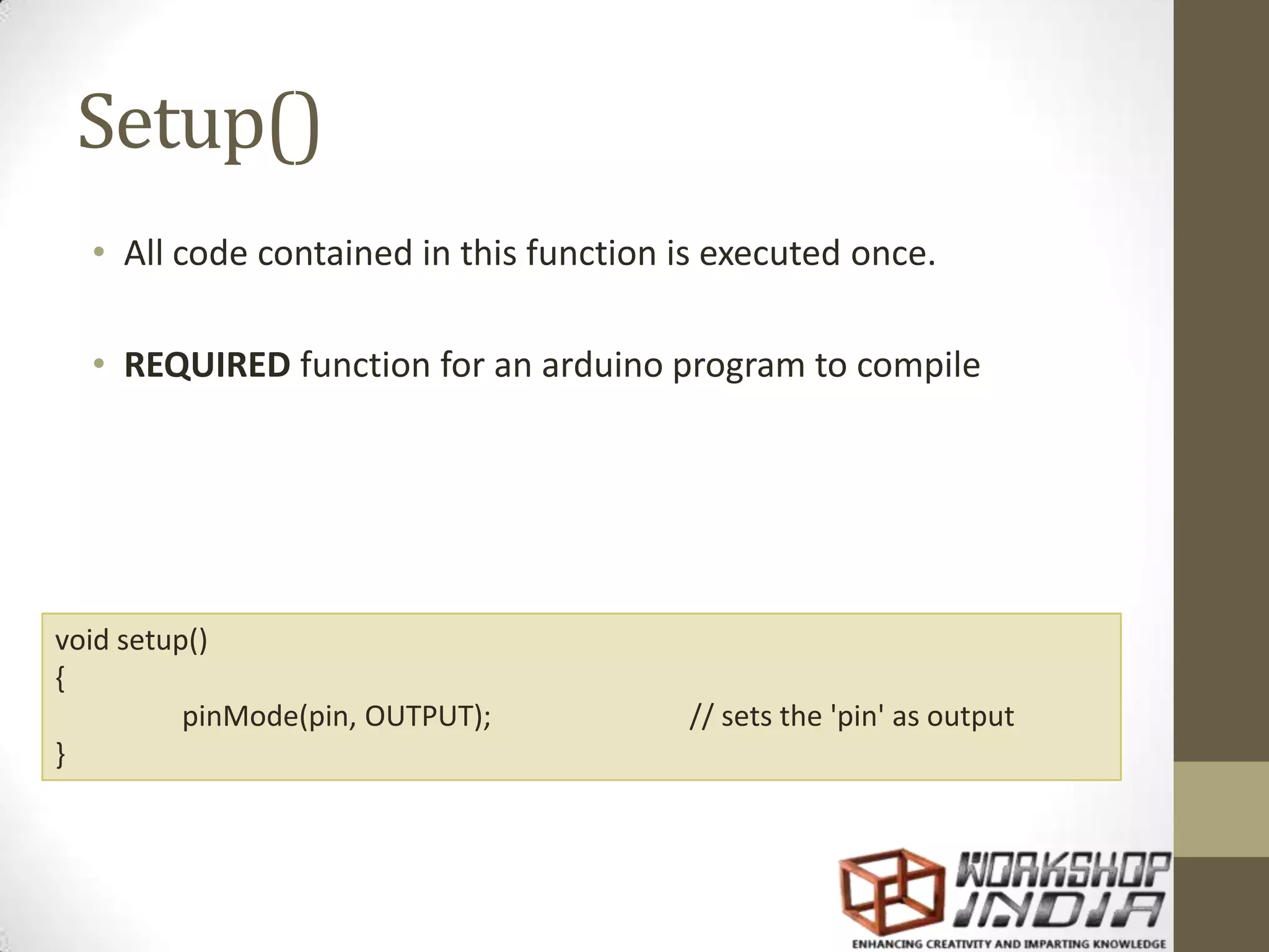 Setup() • All code contained in this function is executed once. • REQUIRED function for an arduino program to compile void setup() { pinMode(pin, OUTPUT); // sets the 'pin' as output } 