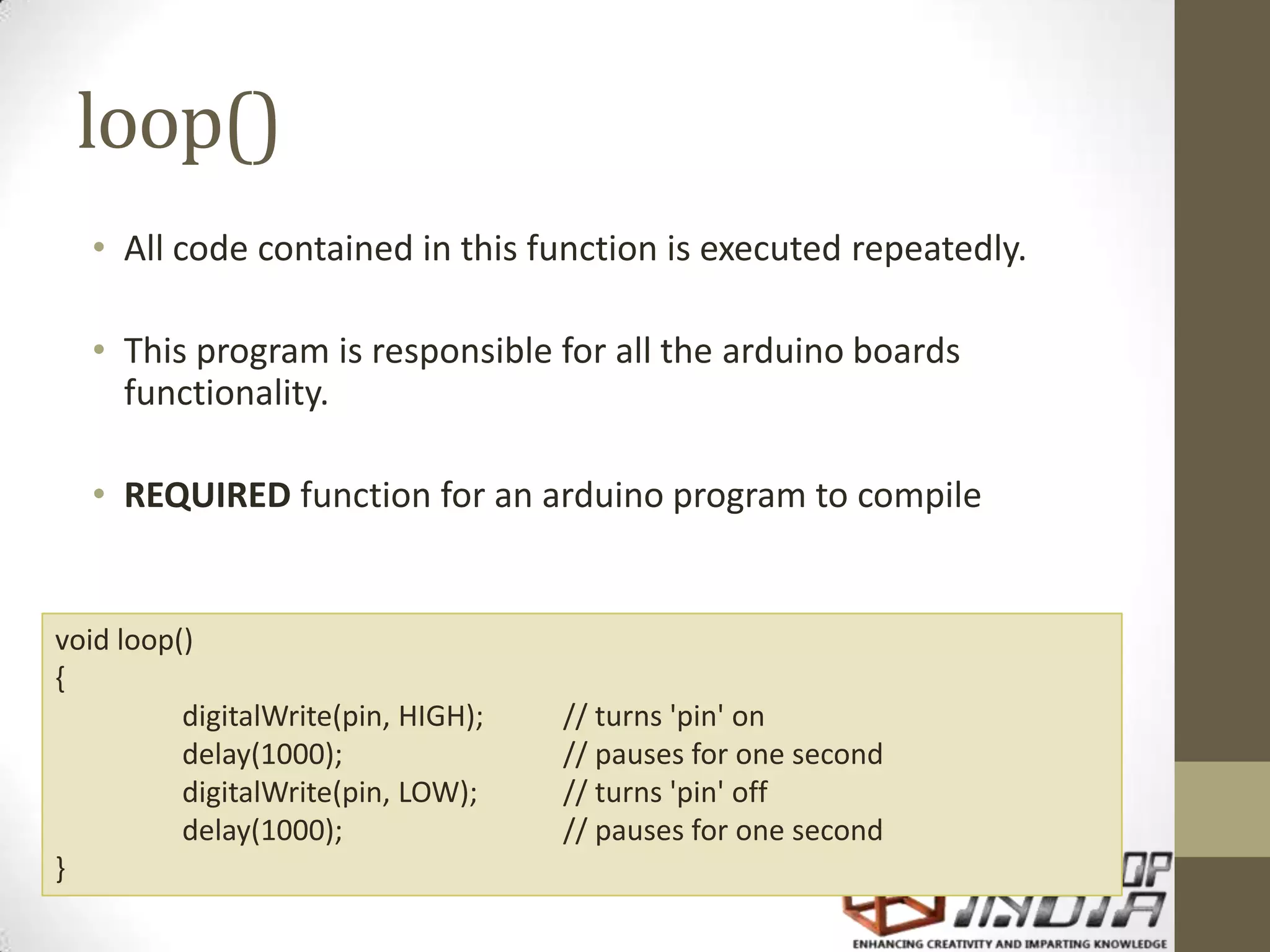 loop() • All code contained in this function is executed repeatedly. • This program is responsible for all the arduino boards functionality. • REQUIRED function for an arduino program to compile void loop() { digitalWrite(pin, HIGH); // turns 'pin' on delay(1000); // pauses for one second digitalWrite(pin, LOW); // turns 'pin' off delay(1000); // pauses for one second } 