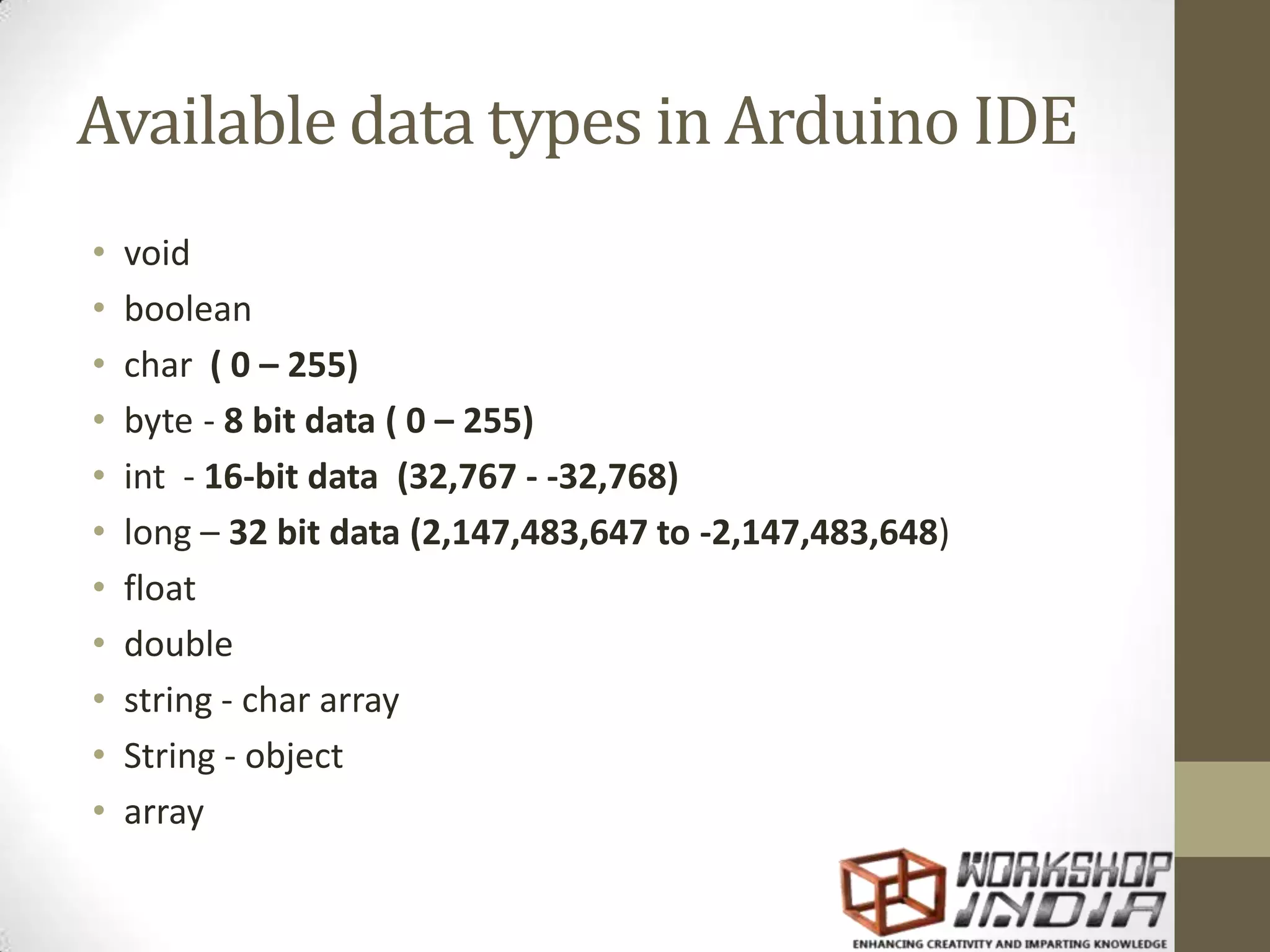 Available data types in Arduino IDE • void • boolean • char ( 0 – 255) • byte - 8 bit data ( 0 – 255) • int - 16-bit data (32,767 - -32,768) • long – 32 bit data (2,147,483,647 to -2,147,483,648) • float • double • string - char array • String - object • array 
