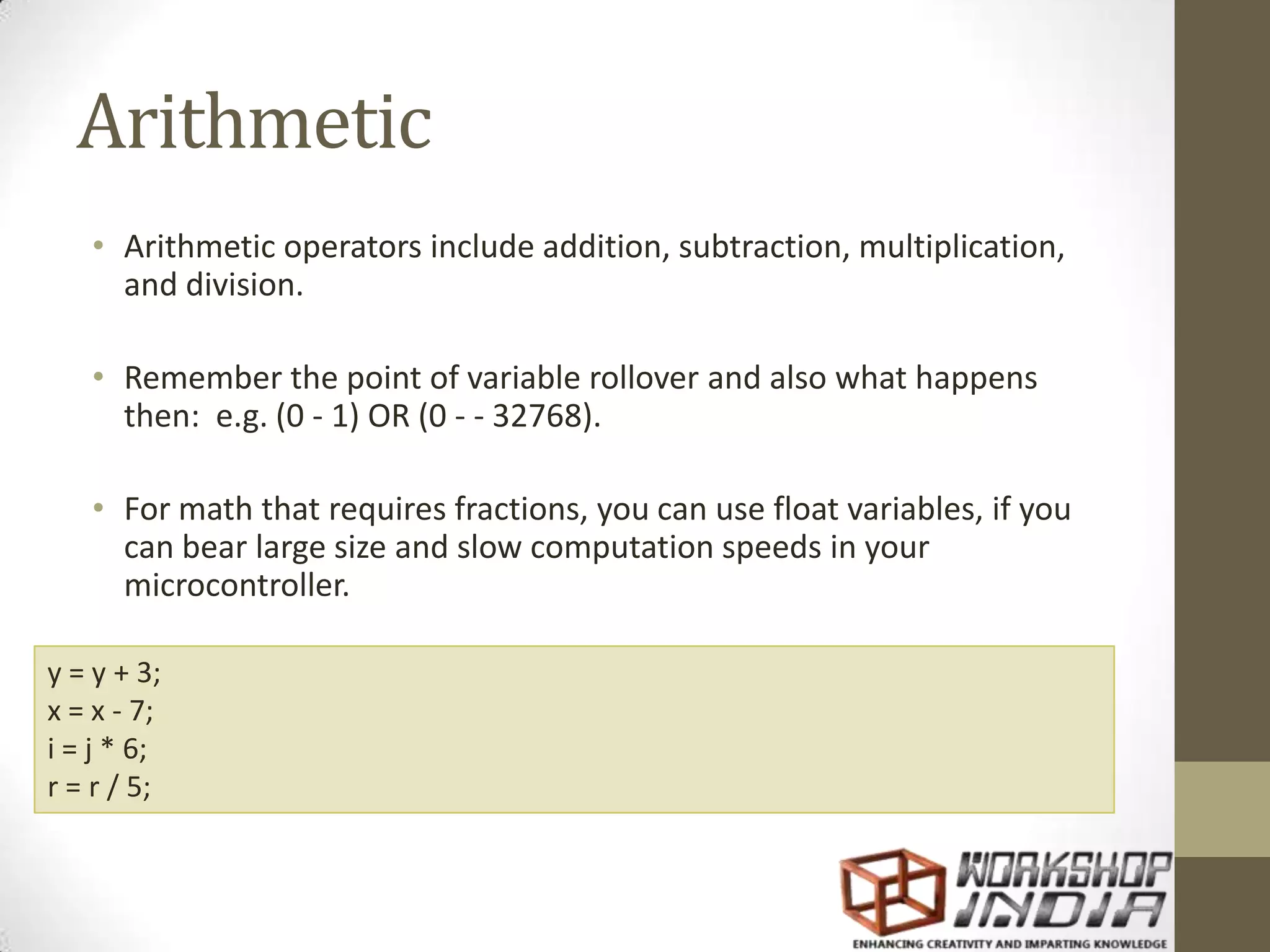 Arithmetic • Arithmetic operators include addition, subtraction, multiplication, and division. • Remember the point of variable rollover and also what happens then: e.g. (0 - 1) OR (0 - - 32768). • For math that requires fractions, you can use float variables, if you can bear large size and slow computation speeds in your microcontroller. y = y + 3; x = x - 7; i = j * 6; r = r / 5; 