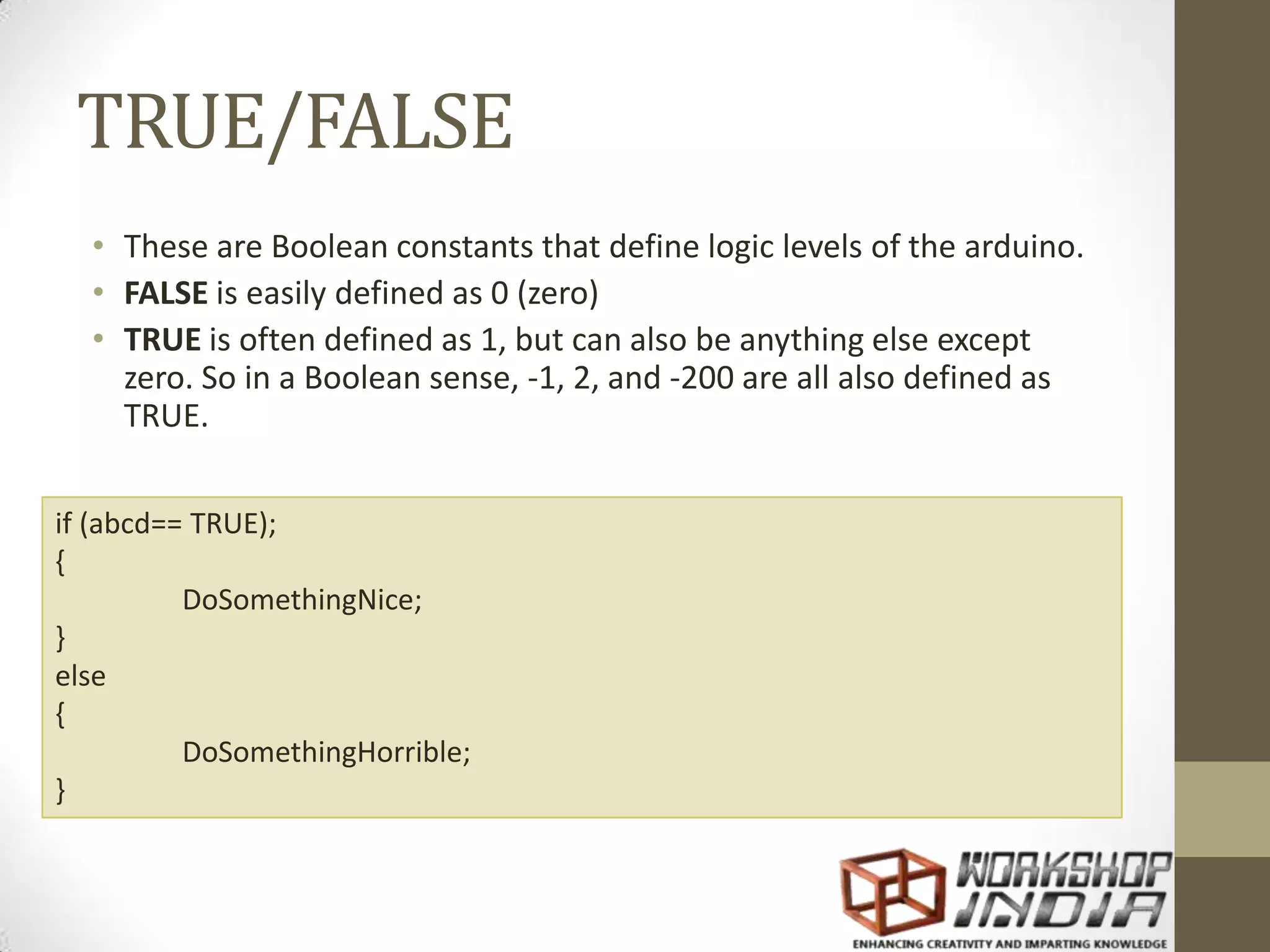 TRUE/FALSE • These are Boolean constants that define logic levels of the arduino. • FALSE is easily defined as 0 (zero) • TRUE is often defined as 1, but can also be anything else except zero. So in a Boolean sense, -1, 2, and -200 are all also defined as TRUE. if (abcd== TRUE); { DoSomethingNice; } else { DoSomethingHorrible; } 