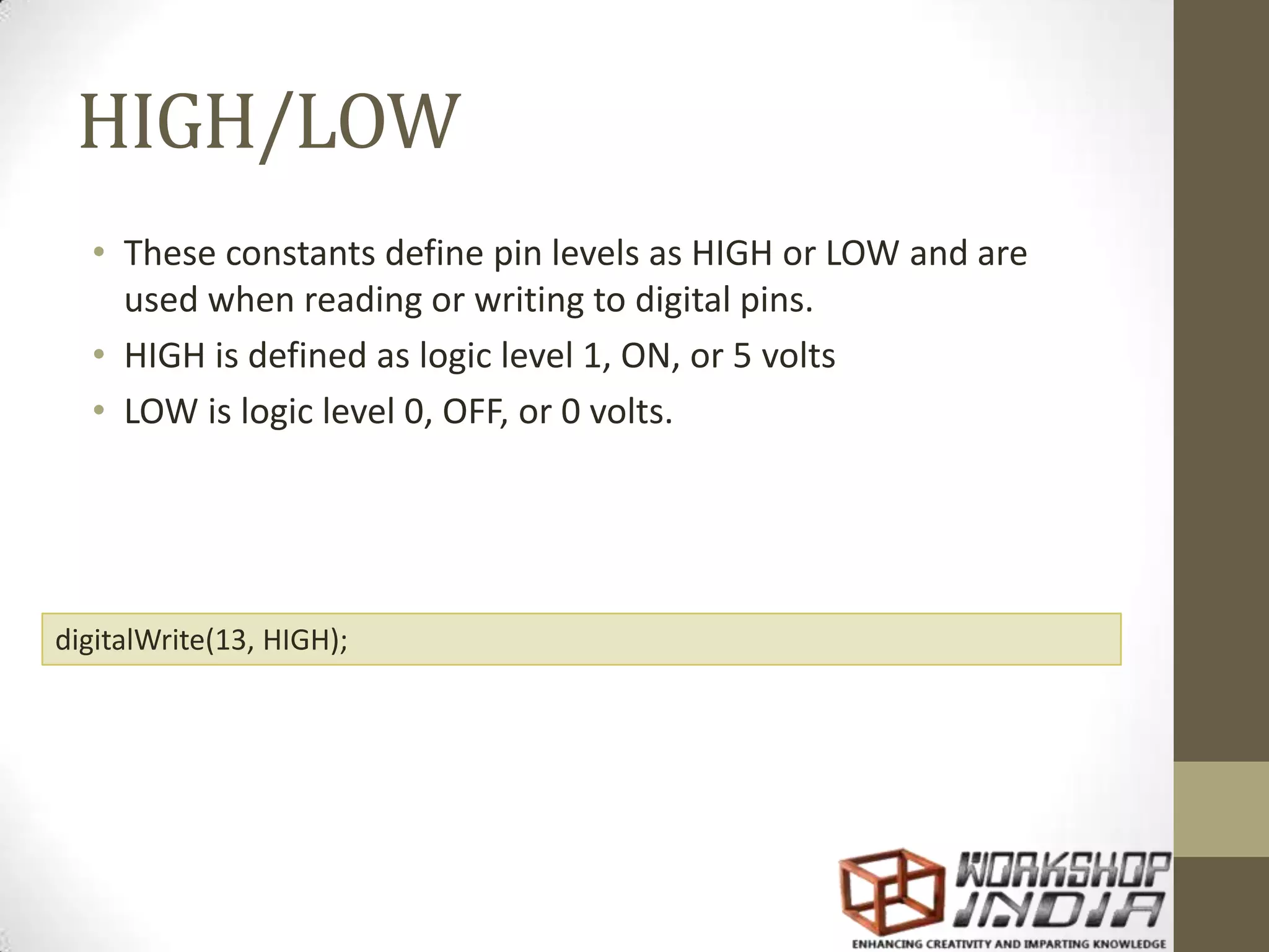 HIGH/LOW • These constants define pin levels as HIGH or LOW and are used when reading or writing to digital pins. • HIGH is defined as logic level 1, ON, or 5 volts • LOW is logic level 0, OFF, or 0 volts. digitalWrite(13, HIGH); 