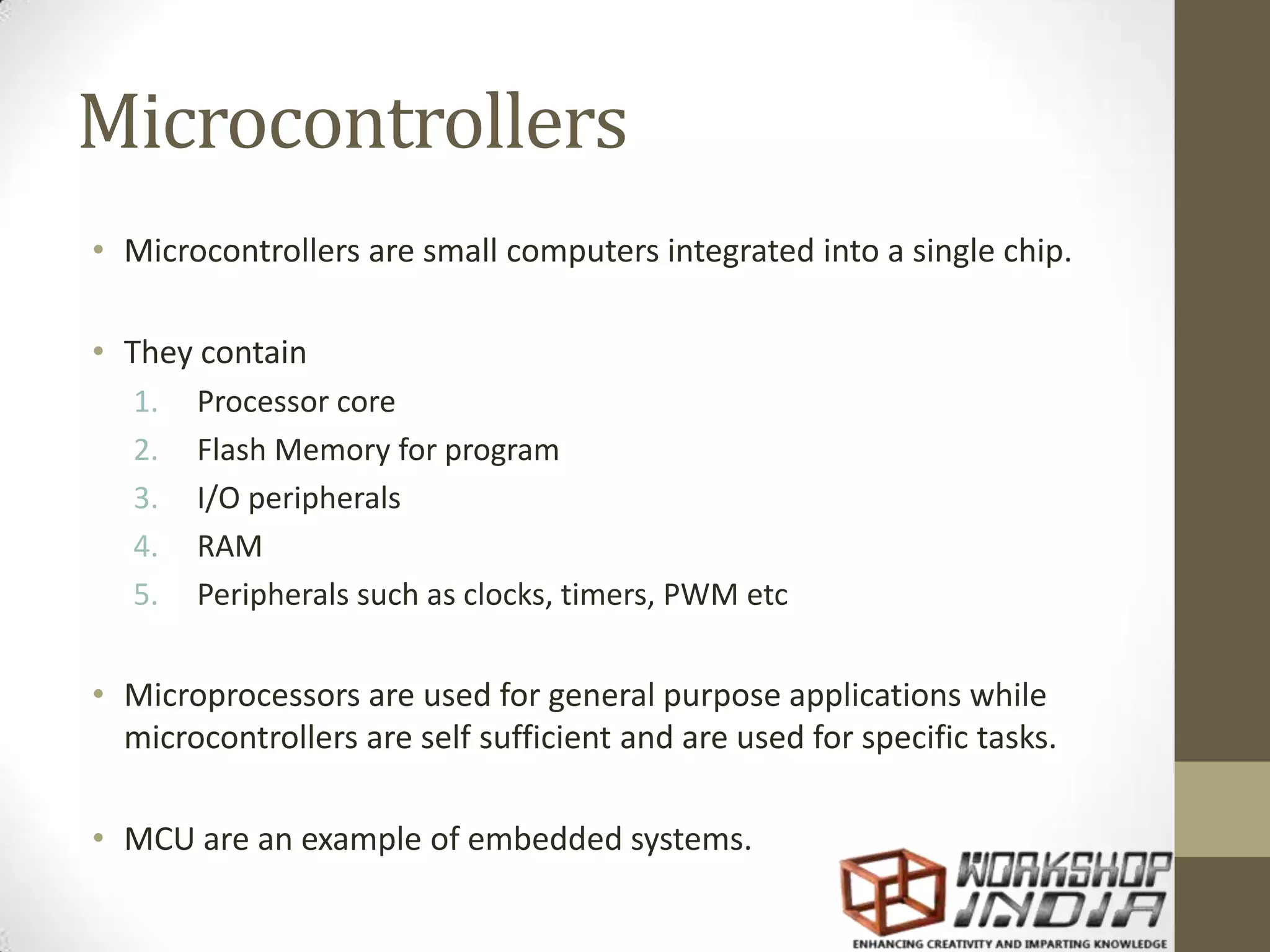 Microcontrollers • Microcontrollers are small computers integrated into a single chip. • They contain 1. Processor core 2. Flash Memory for program 3. I/O peripherals 4. RAM 5. Peripherals such as clocks, timers, PWM etc • Microprocessors are used for general purpose applications while microcontrollers are self sufficient and are used for specific tasks. • MCU are an example of embedded systems. 