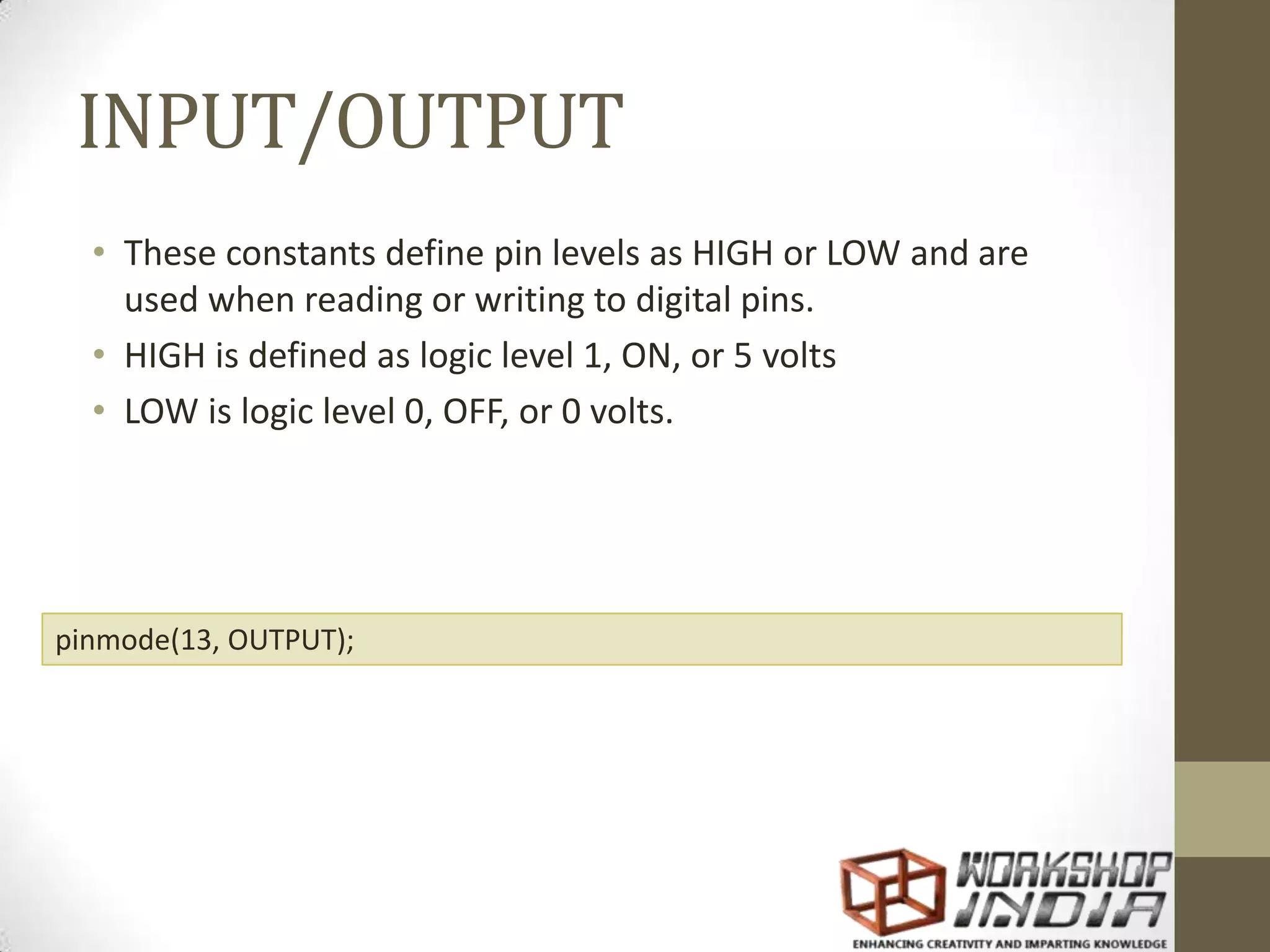 INPUT/OUTPUT • These constants define pin levels as HIGH or LOW and are used when reading or writing to digital pins. • HIGH is defined as logic level 1, ON, or 5 volts • LOW is logic level 0, OFF, or 0 volts. pinmode(13, OUTPUT); 