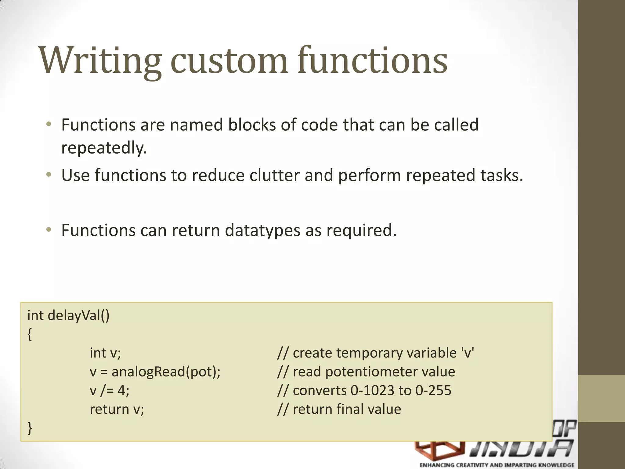 Writing custom functions • Functions are named blocks of code that can be called repeatedly. • Use functions to reduce clutter and perform repeated tasks. • Functions can return datatypes as required. int delayVal() { int v; // create temporary variable 'v' v = analogRead(pot); // read potentiometer value v /= 4; // converts 0-1023 to 0-255 return v; // return final value } 