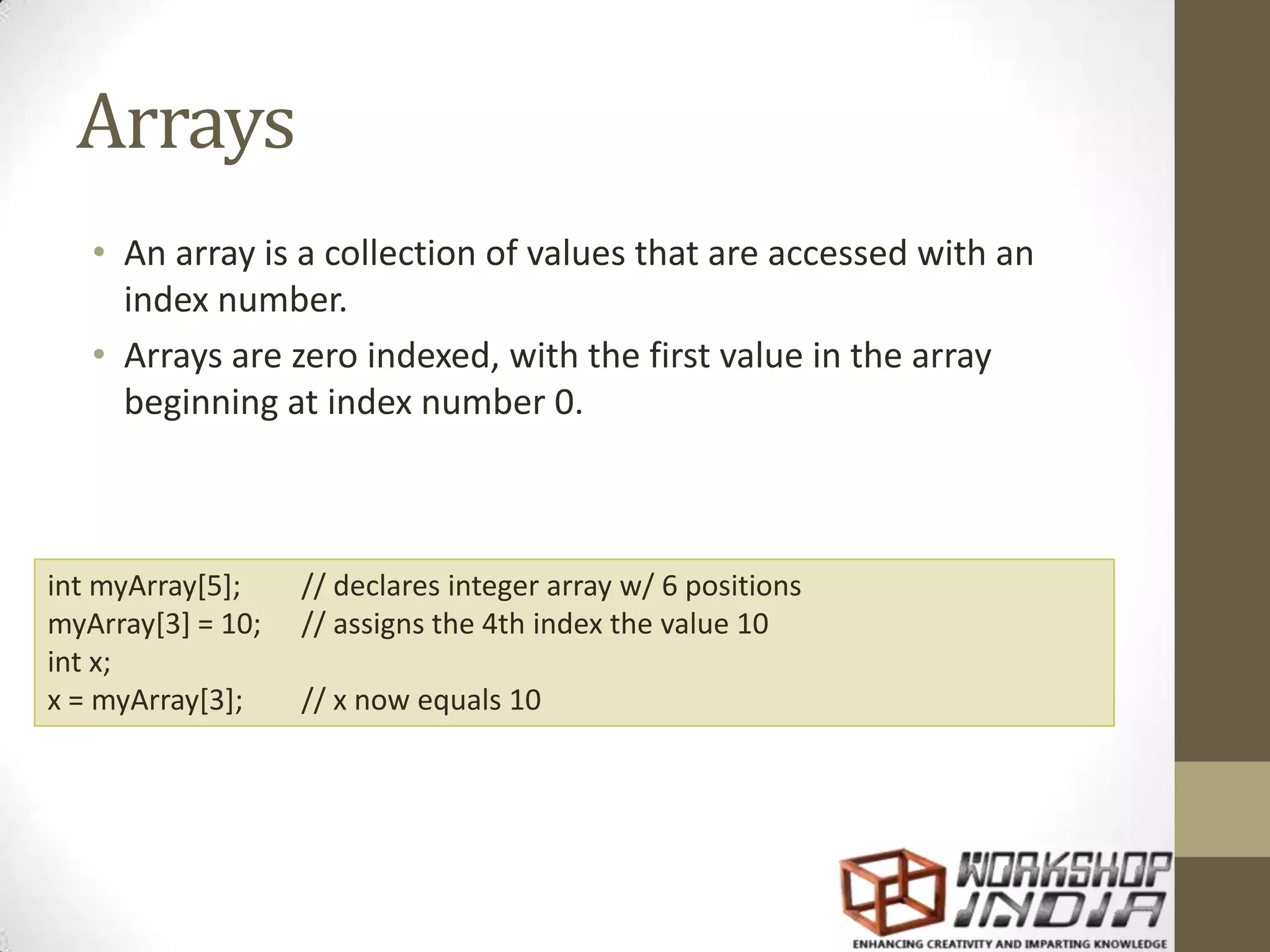 Arrays • An array is a collection of values that are accessed with an index number. • Arrays are zero indexed, with the first value in the array beginning at index number 0. int myArray[5]; // declares integer array w/ 6 positions myArray[3] = 10; // assigns the 4th index the value 10 int x; x = myArray[3]; // x now equals 10 