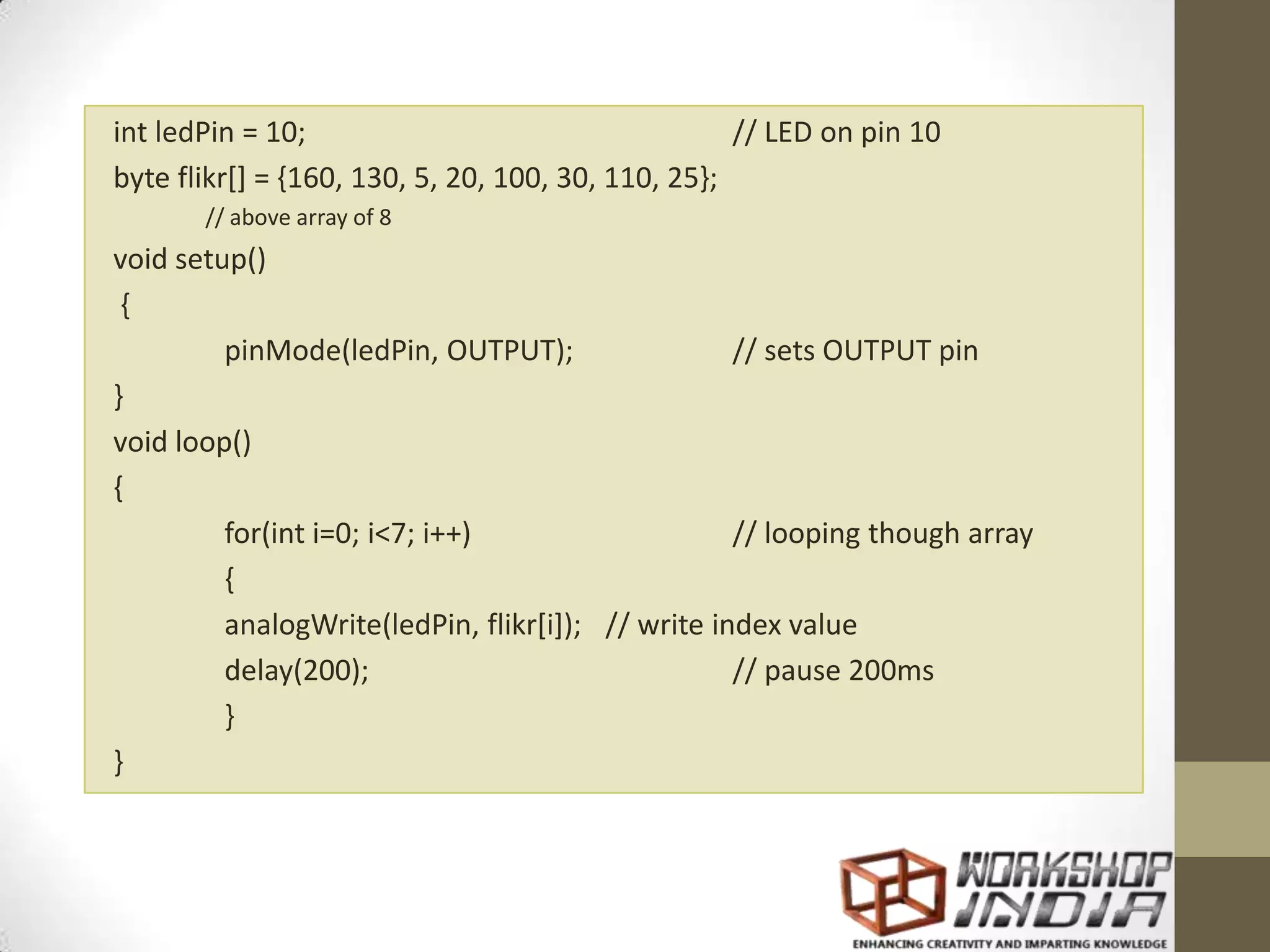 int ledPin = 10; // LED on pin 10 byte flikr[] = {160, 130, 5, 20, 100, 30, 110, 25}; // above array of 8 void setup() { pinMode(ledPin, OUTPUT); // sets OUTPUT pin } void loop() { for(int i=0; i<7; i++) // looping though array { analogWrite(ledPin, flikr[i]); // write index value delay(200); // pause 200ms } } 