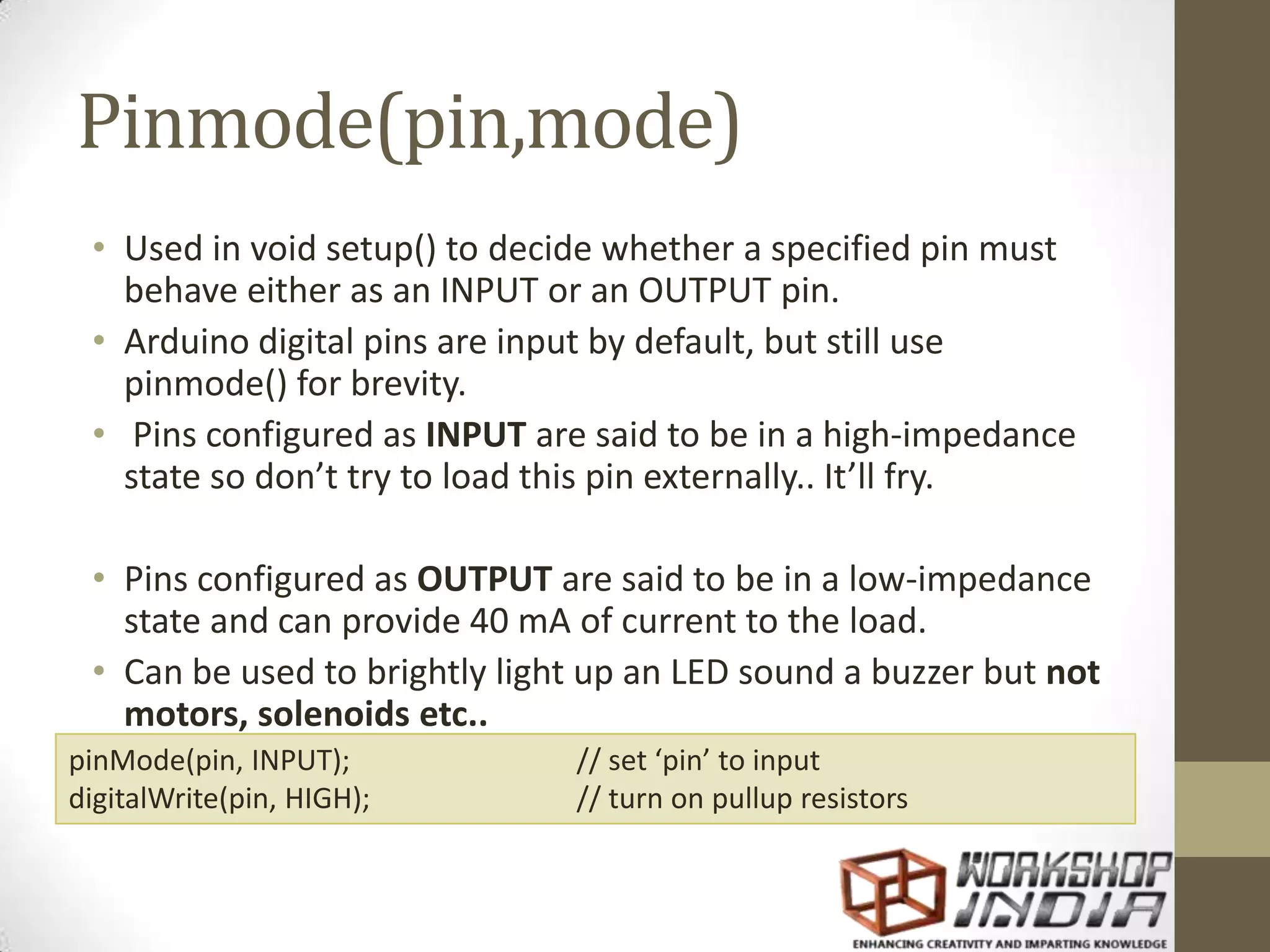 Pinmode(pin,mode) • Used in void setup() to decide whether a specified pin must behave either as an INPUT or an OUTPUT pin. • Arduino digital pins are input by default, but still use pinmode() for brevity. • Pins configured as INPUT are said to be in a high-impedance state so don’t try to load this pin externally.. It’ll fry. • Pins configured as OUTPUT are said to be in a low-impedance state and can provide 40 mA of current to the load. • Can be used to brightly light up an LED sound a buzzer but not motors, solenoids etc.. pinMode(pin, INPUT); // set ‘pin’ to input digitalWrite(pin, HIGH); // turn on pullup resistors 