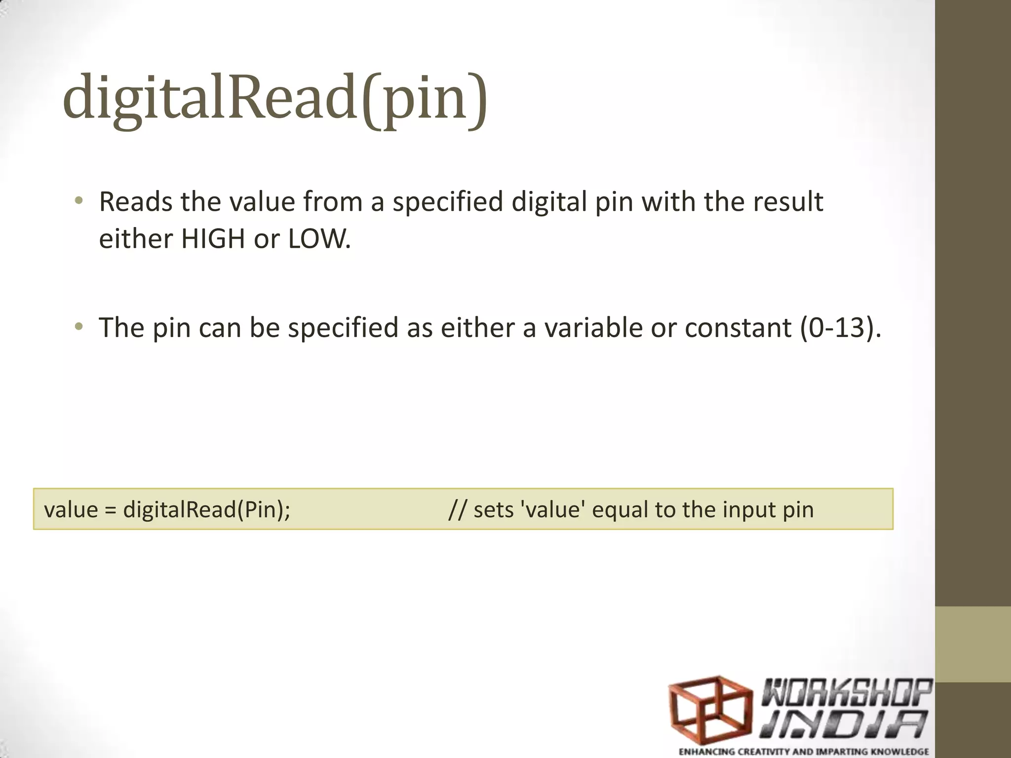 digitalRead(pin) • Reads the value from a specified digital pin with the result either HIGH or LOW. • The pin can be specified as either a variable or constant (0-13). value = digitalRead(Pin); // sets 'value' equal to the input pin 
