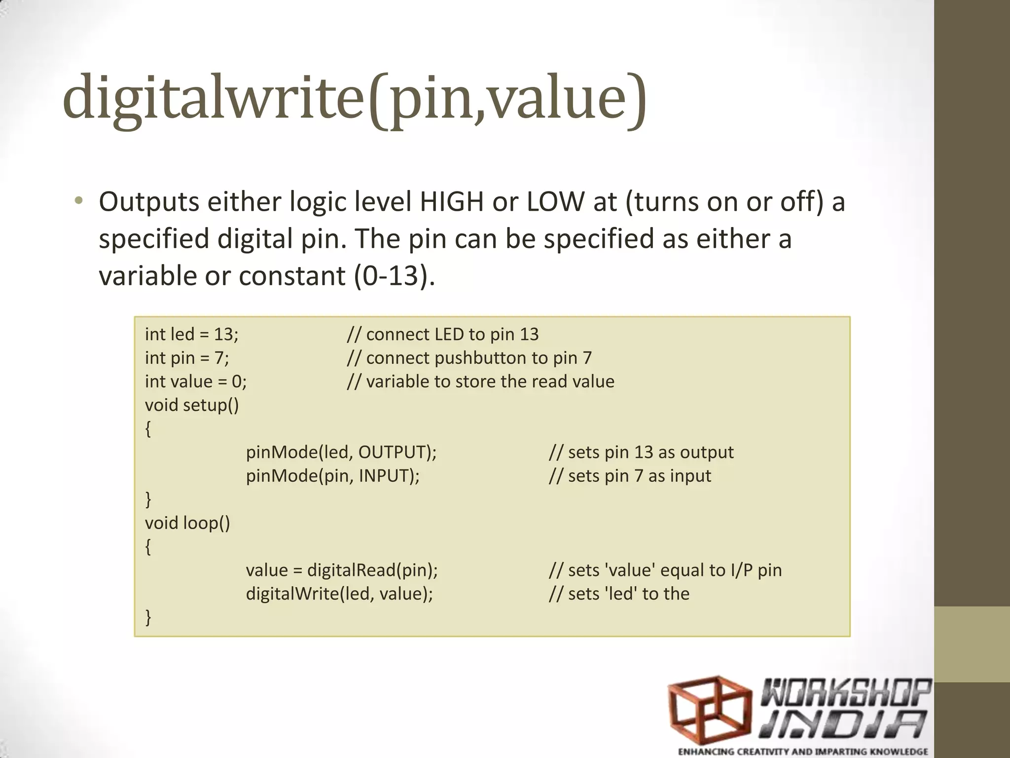digitalwrite(pin,value) • Outputs either logic level HIGH or LOW at (turns on or off) a specified digital pin. The pin can be specified as either a variable or constant (0-13). int led = 13; // connect LED to pin 13 int pin = 7; // connect pushbutton to pin 7 int value = 0; // variable to store the read value void setup() { pinMode(led, OUTPUT); // sets pin 13 as output pinMode(pin, INPUT); // sets pin 7 as input } void loop() { value = digitalRead(pin); // sets 'value' equal to I/P pin digitalWrite(led, value); // sets 'led' to the } 
