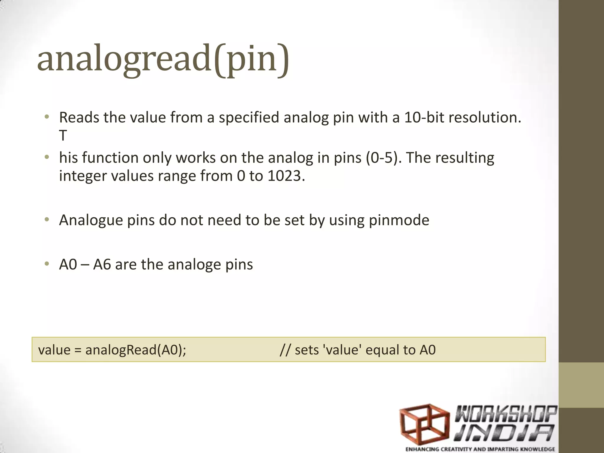 analogread(pin) • Reads the value from a specified analog pin with a 10-bit resolution. T • his function only works on the analog in pins (0-5). The resulting integer values range from 0 to 1023. • Analogue pins do not need to be set by using pinmode • A0 – A6 are the analoge pins value = analogRead(A0); // sets 'value' equal to A0 