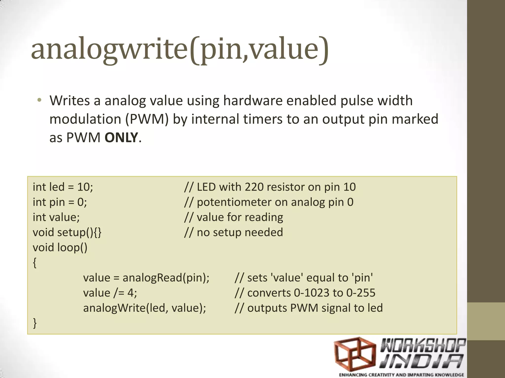 analogwrite(pin,value) • Writes a analog value using hardware enabled pulse width modulation (PWM) by internal timers to an output pin marked as PWM ONLY. int led = 10; // LED with 220 resistor on pin 10 int pin = 0; // potentiometer on analog pin 0 int value; // value for reading void setup(){} // no setup needed void loop() { value = analogRead(pin); // sets 'value' equal to 'pin' value /= 4; // converts 0-1023 to 0-255 analogWrite(led, value); // outputs PWM signal to led } 