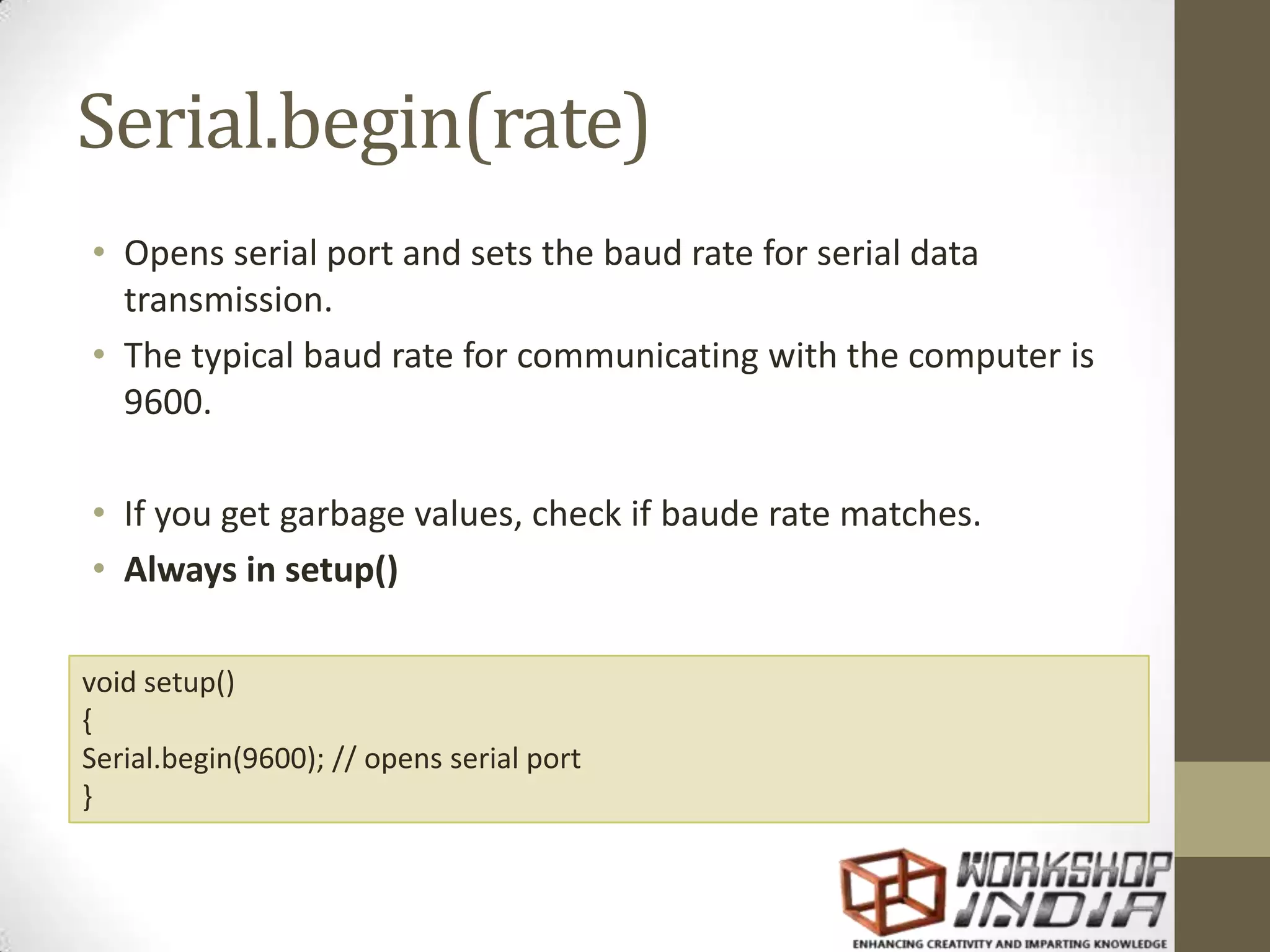 Serial.begin(rate) • Opens serial port and sets the baud rate for serial data transmission. • The typical baud rate for communicating with the computer is 9600. • If you get garbage values, check if baude rate matches. • Always in setup() void setup() { Serial.begin(9600); // opens serial port } 