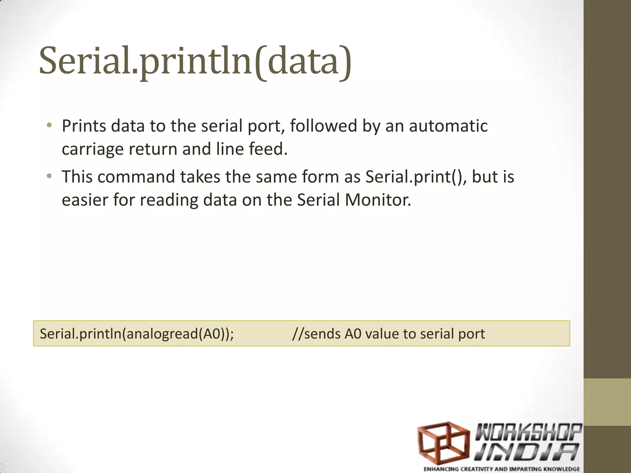 Serial.println(data) • Prints data to the serial port, followed by an automatic carriage return and line feed. • This command takes the same form as Serial.print(), but is easier for reading data on the Serial Monitor. Serial.println(analogread(A0)); //sends A0 value to serial port 