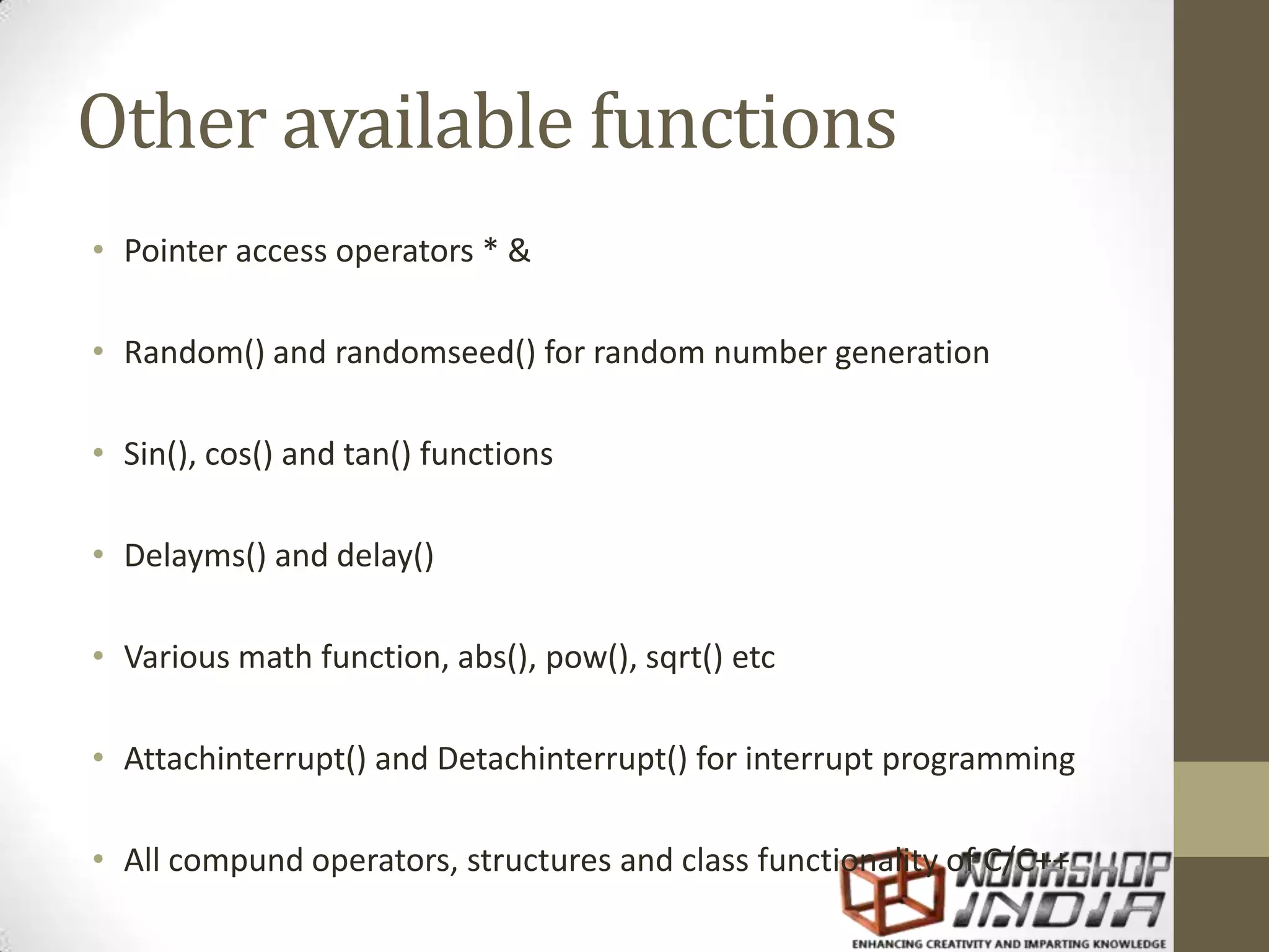 Other available functions • Pointer access operators * & • Random() and randomseed() for random number generation • Sin(), cos() and tan() functions • Delayms() and delay() • Various math function, abs(), pow(), sqrt() etc • Attachinterrupt() and Detachinterrupt() for interrupt programming • All compund operators, structures and class functionality of C/C++ 