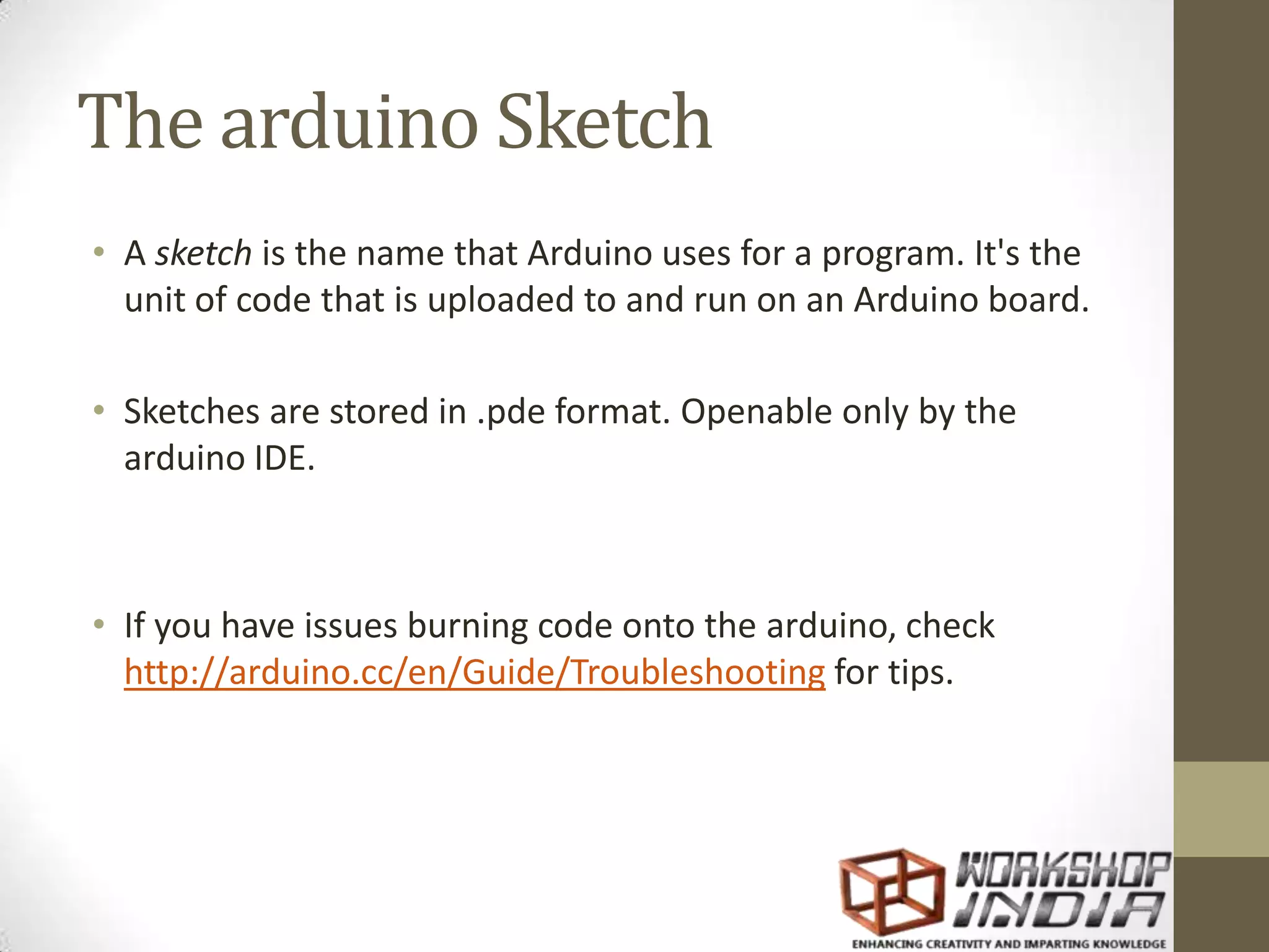 The arduino Sketch • A sketch is the name that Arduino uses for a program. It's the unit of code that is uploaded to and run on an Arduino board. • Sketches are stored in .pde format. Openable only by the arduino IDE. • If you have issues burning code onto the arduino, check http://arduino.cc/en/Guide/Troubleshooting for tips. 