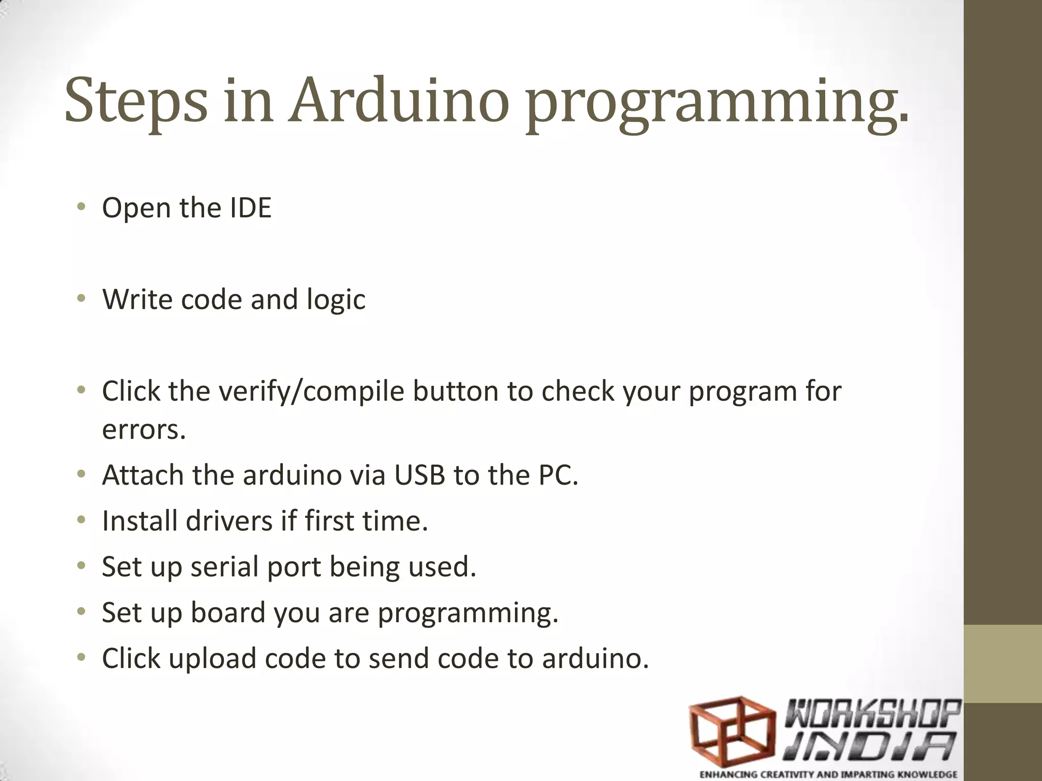 Steps in Arduino programming. • Open the IDE • Write code and logic • Click the verify/compile button to check your program for errors. • Attach the arduino via USB to the PC. • Install drivers if first time. • Set up serial port being used. • Set up board you are programming. • Click upload code to send code to arduino. 