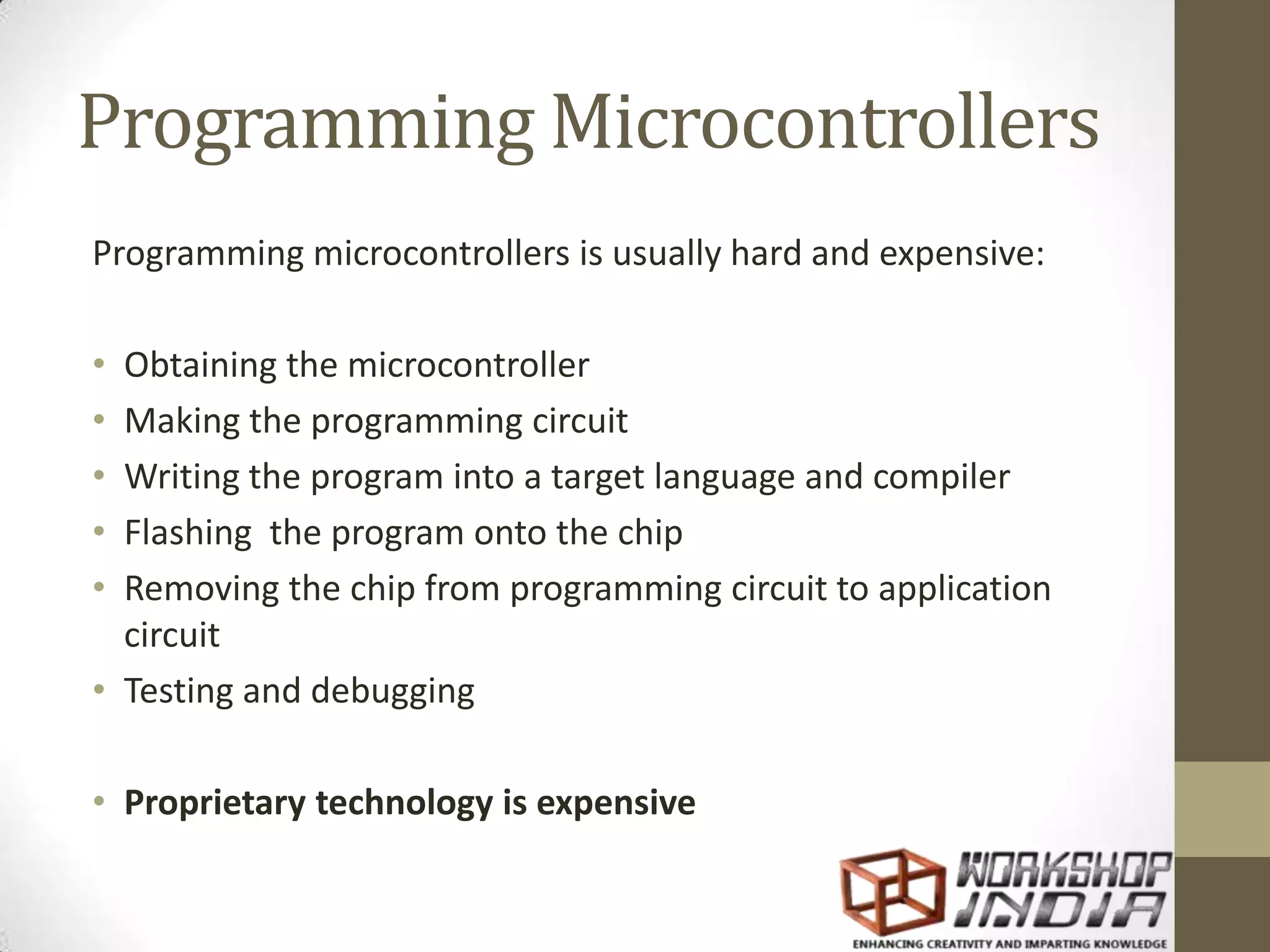 Programming Microcontrollers Programming microcontrollers is usually hard and expensive: • Obtaining the microcontroller • Making the programming circuit • Writing the program into a target language and compiler • Flashing the program onto the chip • Removing the chip from programming circuit to application circuit • Testing and debugging • Proprietary technology is expensive 