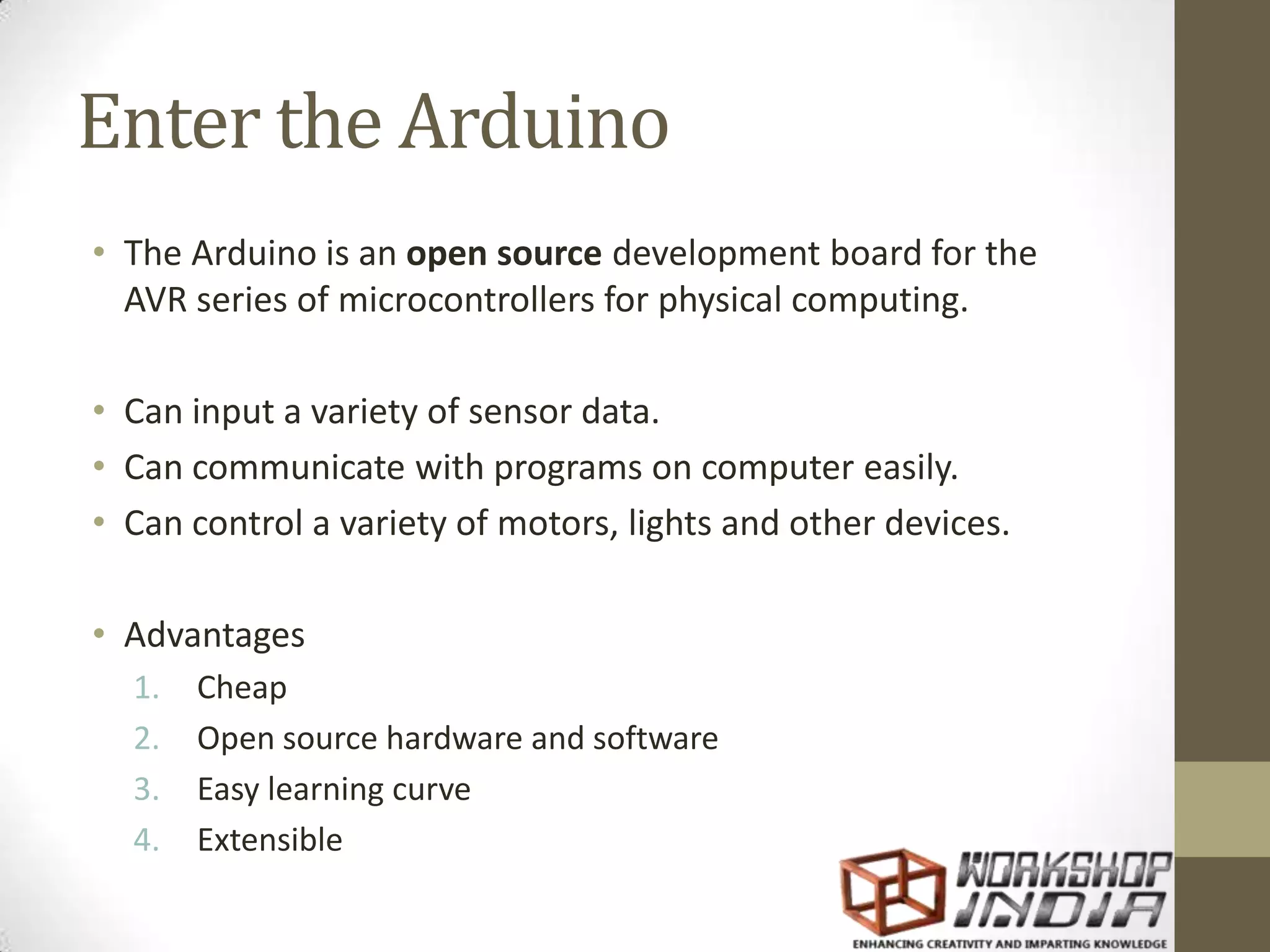Enter the Arduino • The Arduino is an open source development board for the AVR series of microcontrollers for physical computing. • Can input a variety of sensor data. • Can communicate with programs on computer easily. • Can control a variety of motors, lights and other devices. • Advantages 1. Cheap 2. Open source hardware and software 3. Easy learning curve 4. Extensible 
