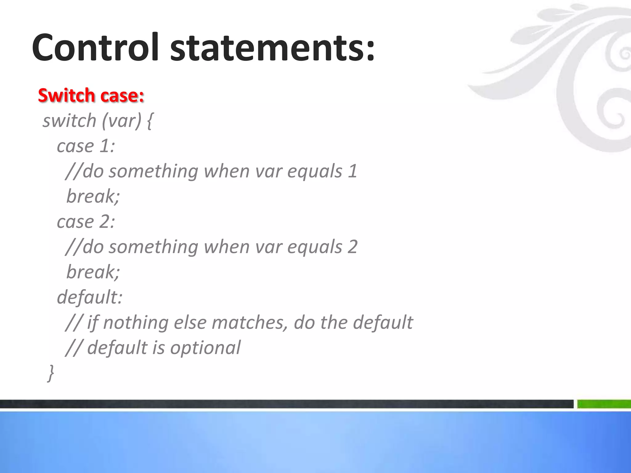 Switch case:
switch (var) {
case 1:
//do something when var equals 1
break;
case 2:
//do something when var equals 2
break;
default:
// if nothing else matches, do the default
// default is optional
}
Control statements:
 