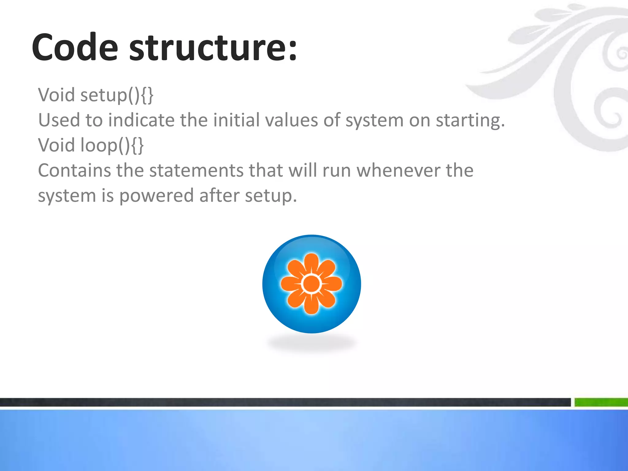 Void setup(){}
Used to indicate the initial values of system on starting.
Void loop(){}
Contains the statements that will run whenever the
system is powered after setup.
Code structure:
 